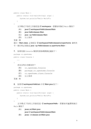 6
public class Main {
public static void main(String[] args) {
System.out.println("Hello World");
}
}
文字模式下你的工作路徑是 C:workspace，那麼如何執行 Main 類別？
（A） java C:workspaceHelloclassesMain
（B） java Helloclasses Main
（C） java –cp Helloclasses Main
（D） 以上皆非
答案：D
提示：Main.class 必須放在 C:workspaceHelloclassesccopenhome 資料夾
中，執行時必須指定 java –cp Helloclasses cc.openhome.Main。
7. 如果有個 Console 類別的原始碼開頭定義如下：
package cc.openhome;
public class Console {
...
}
其完全吻合名稱為何？
（A） cc.openhome.Console
（B） package.cc.openhome.Console
（C） cc.openhome.class.Console
（D） 以上皆非
答案：A
8. 如果 C:workspaceHellosrc 中有 Main.java 如下：
package cc.openhome;
public class Main {
public static void main(String[] args) {
System.out.println("Hello World");
}
}
文字模式下你的工作路徑是 C:workspaceHello，那麼如何編譯與執行
Main 類別？
（A） javac srcMain.java
java C:workspaceHelloclassesMain
（B） javac –d classes srcMain.java
 