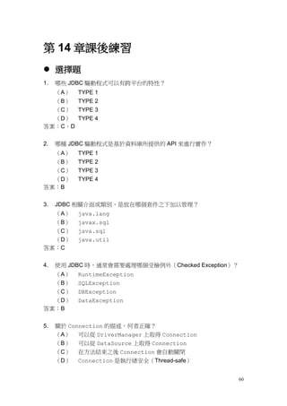 60
第 14 章課後練習
 選擇題
1. 哪些 JDBC 驅動程式可以有跨平台的特性？
（A） TYPE 1
（B） TYPE 2
（C） TYPE 3
（D） TYPE 4
答案：C、D
2. 哪種 JDBC 驅動程式是基於資料庫所提供的 API 來進行實作？
（A） TYPE 1
（B） TYPE 2
（C） TYPE 3
（D） TYPE 4
答案：B
3. JDBC 相關介面或類別，是放在哪個套件之下加以管理？
（A） java.lang
（B） javax.sql
（C） java.sql
（D） java.util
答案：C
4. 使用 JDBC 時，通常會需要處理哪個受檢例外（Checked Exception）？
（A） RuntimeException
（B） SQLException
（C） DBException
（D） DataException
答案：B
5. 關於 Connection 的描述，何者正確？
（A） 可以從 DriverManager 上取得 Connection
（B） 可以從 DataSource 上取得 Connection
（C） 在方法結束之後 Connection 會自動關閉
（D） Connection 是執行緒安全（Thread-safe）
 