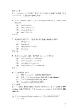 61
答案：A、B
提示：Connection 不是執行緒安全的，不可以在多執行緒環境下共用
Connection，以免發生資料錯亂的問題。
6. 使用 Statement 來執行 SELECT 等查詢用的 SQL 指令時，應使用下列哪
個方法？
（A） executeSQL()
（B） executeQuery()
（C） executeUpdate()
（D） executeFind()
答案：B
7. 哪個物件正確使用下，可以適當地避免 SQL Injection 的問題？
（A） Statement
（B） ResultSet
（C） PreparedStatement
（D） Command
答案：C
8. 取得 Connection 之後，如何取得 Statement 物件？
（A） conn.createStatement()
（B） conn.buildStatement()
（C） conn.getStatement()
（D） conn.createSQLStatement()
答案：A
9. 以下描述何者有誤？
（A） 使用 Statement 一定會發生 SQL Injection
（B） 使用 PreparedStatement 就不會發生 SQL Injection
（C） 不使用 Connection 時必須加以關閉
（D） ResultSet 代表查詢的結果集合
答案：A、B
提示：只要有正確的使用觀念，即使用 Statement 也不一定會發生 SQL
Injection。如果使用不正確，使用 PreparedStatement 也有可能發生 SQL
Injection。
10. 使用 Statement 的 executeQuery()方法，會傳回哪個型態？
（A） int
 