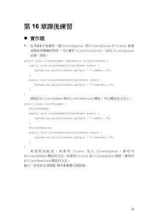 65
第 16 章課後練習
 實作題
1. 在 7.2.2 中曾實作一個 ClientQueue，對 ClientQueue 中 Client 新增
或移除有興趣的物件，可以實作 ClientListener，並向 ClientQueue
註冊。例如：
public class ClientLogger implements ClientListener {
public void clientAdded(ClientEvent event) {
System.out.println(event.getIp() + " added...");
}
public void clientRemoved(ClientEvent event) {
System.out.println(event.getIp() + " removed...");
}
}
請設計@ClientAdded 與@ClientRemoved 標註，可以標註在方法上：
public class ClientLogger {
@ClientAdded
public void clientAdded(ClientEvent event) {
System.out.println(event.getIp() + " added...");
}
@ClientRemoved
public void clientRemoved(ClientEvent event) {
System.out.println(event.getIp() + " removed...");
}
}
希 望 的 功 能 是 ， 如 果 有 Client 加 入 ClientQueue ， 會 呼 叫
@ClientAdded 標註的方法，如果有 Client 從 ClientQueue 移除，會呼叫
@ClientRemoved 標註的方法。
提示：你也許必須搭配 15.1.6 動態代理技術。
 