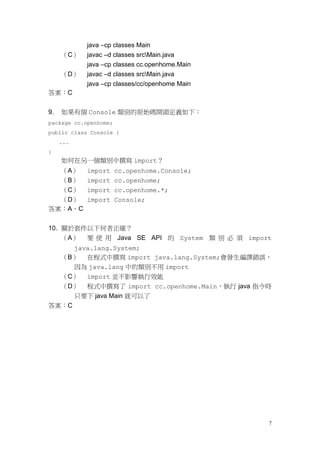 7
java –cp classes Main
（C） javac –d classes srcMain.java
java –cp classes cc.openhome.Main
（D） javac –d classes srcMain.java
java –cp classes/cc/openhome Main
答案：C
9. 如果有個 Console 類別的原始碼開頭定義如下：
package cc.openhome;
public class Console {
...
}
如何在另一個類別中撰寫 import？
（A） import cc.openhome.Console;
（B） import cc.openhome;
（C） import cc.openhome.*;
（D） import Console;
答案：A、C
10. 關於套件以下何者正確？
（A） 要 使 用 Java SE API 的 System 類 別 必 須 import
java.lang.System;
（B） 在程式中撰寫 import java.lang.System;會發生編譯錯誤，
因為 java.lang 中的類別不用 import
（C） import 並不影響執行效能
（D） 程式中撰寫了 import cc.openhome.Main，執行 java 指令時
只要下 java Main 就可以了
答案：C
 