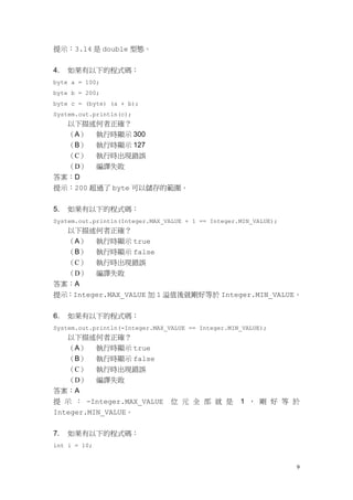 9
提示：3.14 是 double 型態。
4. 如果有以下的程式碼：
byte a = 100;
byte b = 200;
byte c = (byte) (a + b);
System.out.println(c);
以下描述何者正確？
（A） 執行時顯示 300
（B） 執行時顯示 127
（C） 執行時出現錯誤
（D） 編譯失敗
答案：D
提示：200 超過了 byte 可以儲存的範圍。
5. 如果有以下的程式碼：
System.out.println(Integer.MAX_VALUE + 1 == Integer.MIN_VALUE);
以下描述何者正確？
（A） 執行時顯示 true
（B） 執行時顯示 false
（C） 執行時出現錯誤
（D） 編譯失敗
答案：A
提示：Integer.MAX_VALUE 加 1 溢值後就剛好等於 Integer.MIN_VALUE。
6. 如果有以下的程式碼：
System.out.println(-Integer.MAX_VALUE == Integer.MIN_VALUE);
以下描述何者正確？
（A） 執行時顯示 true
（B） 執行時顯示 false
（C） 執行時出現錯誤
（D） 編譯失敗
答案：A
提 示 ： -Integer.MAX_VALUE 位 元 全 部 就 是 1 ， 剛 好 等 於
Integer.MIN_VALUE。
7. 如果有以下的程式碼：
int i = 10;
 