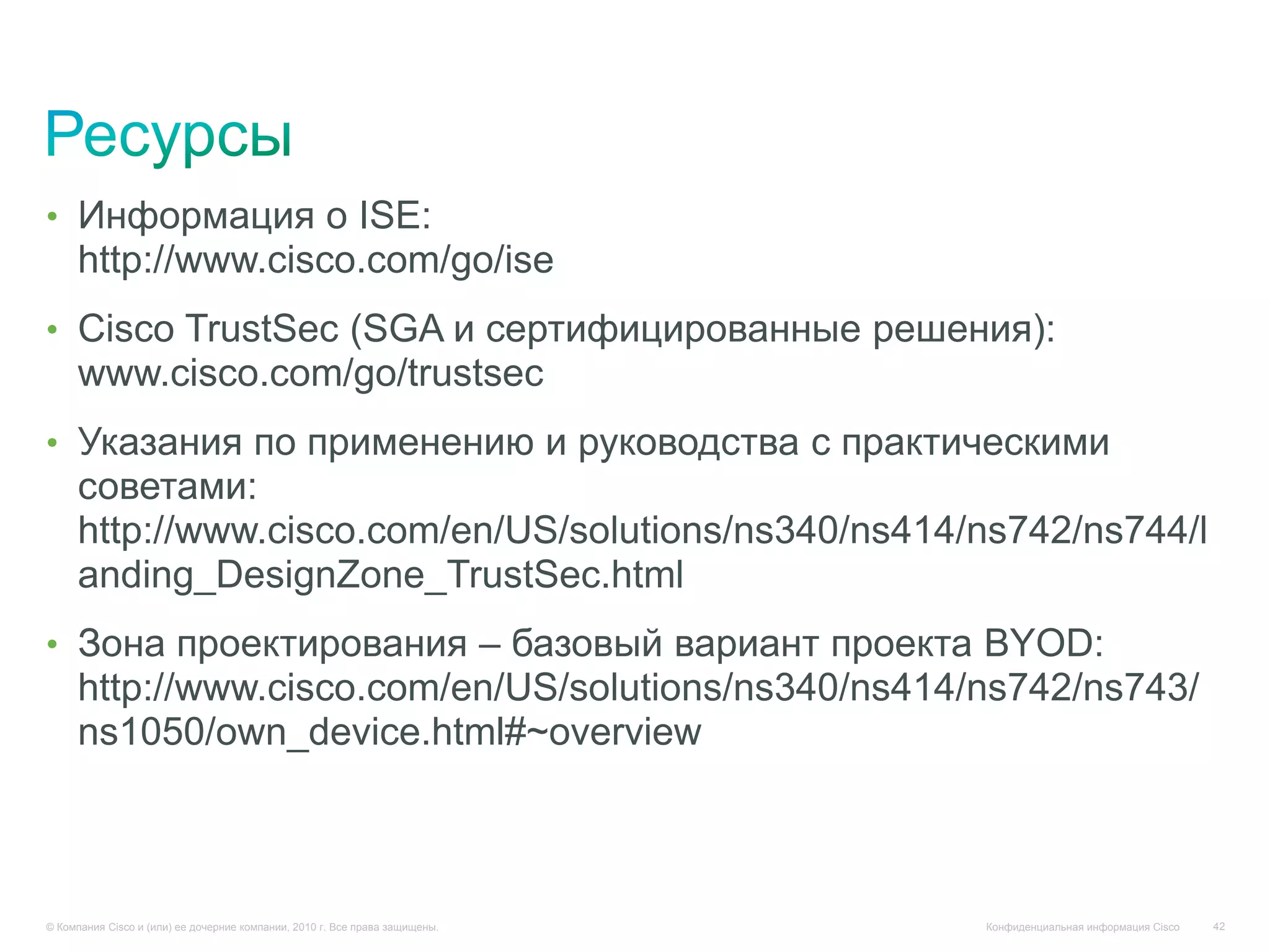 • Информация о ISE:
     http://www.cisco.com/go/ise
• Cisco TrustSec (SGA и сертифицированные решения):
     www.cisco.com/go/trustsec
• Указания по применению и руководства с практическими
     советами:
     http://www.cisco.com/en/US/solutions/ns340/ns414/ns742/ns744/l
     anding_DesignZone_TrustSec.html
• Зона проектирования – базовый вариант проекта BYOD:
     http://www.cisco.com/en/US/solutions/ns340/ns414/ns742/ns743/
     ns1050/own_device.html#~overview



© Компания Cisco и (или) ее дочерние компании, 2010 г. Все права защищены.   Конфиденциальная информация Cisco   42
 