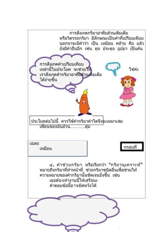 การสังเกตกริยาอาศัยส่วนเติมเต็ม
                 หรือวิตรรถกริยา มีลักษณะเป็นคำาที่เปรียบเทียบ
                 นอกจาจะมีคำาว่า เป็น เหมือน คล้าย คือ แล้ว
                 ยังมีคำาอื่นอีก เช่น ดุจ ประดุจ อุปมา เป็นต้น


       การสังเกตคำาเปรียบเทียบ
       เหล่านี้ในประโยค จะช่วยให้                     ใช่ค่ะ
       เราสังเกตคำากริยาอาศัยส่วนเติมเต็ม
       ได้ง่ายขึ้น




ประโยคต่อไปนี้ ควรใช้คำากริยาคำาใดจึงจะเหมาะสม
    เพื่อนของฉันอ้วน……….ตุ่ม


เฉลย
       เหมือน                                      กรอบที่



           ๔. คำา ช่ว ยกริย า หรือเรียกว่า “กริย านุเ คราะห์ ”
       หมายถึงกริยาที่ทำาหน้าที่ ช่วยกริยาชนิดอื่นเพื่อช่วยให้
       ความหมายของคำากริยานั้นชัดเจนยิ่งขึ้น เช่น
           เธอต้อ งทำางานนี้ให้เสร็จนะ
           คำาตอบข้อนี้อ าจผิดหวังได้
 