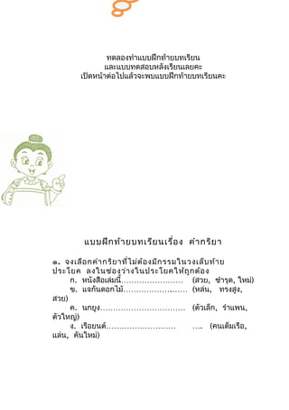 ทดลองทำาแบบฝึกท้ายบทเรียน
               และแบบทดสอบหลังเรียนเลยคะ
        เปิดหน้าต่อไปแล้วจะพบแบบฝึกท้ายบทเรียนคะ




         แบบฝึก ท้า ยบทเรีย นเรื่อ ง คำา กริย า

๑. จงเลือ กคำา กริย าที่ไ ม่ต ้อ งมีก รรมในวงเล็บ ท้า ย
ประโยค ลงในช่อ งว่า งในประโยคให้ถ ูก ต้อ ง
     ก. หนังสือเล่มนี้…………………… (สวย, ชำารุด, ใหม่)
     ข. แจกันดอกไม้……………….…… (หล่น, ทรงสูง,
สวย)
     ค. นกยูง…………………………… (ตัวเล็ก, รำาแพน,
ตัวใหญ่)
     ง. เรือยนต์………………………                   …. (คนเต็มเรือ,
แล่น, คันใหม่)
 