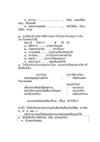 จ. ตำารวจ………………………….. (เดิน, แต่งเครื่อง
แบบ, เป็นคนดี)
      ฉ. จดหมายคุณพ่อ………………... (ส่งให้ฉัน, ยังมา
ไม่ถึง, หาย)

๒. จงเลือ กคำา กริย าที่ม ีก รรมมารับ ใส่ล งในช่อ งว่า งใน
ประโยคต่อ ไปนี้
      ปลูก มี    ให้ก าร         ตี    ได้ ทำา
      ๑. ผู้จดการ……….แว่นตากันแดด
               ั
      ๒. เกษตรกรกำาลัง……….ข้าวในนา
      ๓. นายแพทย์……….รายงานเกี่ยวกับคนไข้
      ๔. ชาวสวน……….กำาไรจากการขายลำาใย
      ๕. คุณน้า……….อาหารได้อร่อยมาก
      ๖. พระยาตาก……….เมืองจันทบุรีได้
๓. ให้น ัก เรีย นโยงเส้น ประโยค และหน้า ที่ข องคำา กริย าที่
สัม พัน ธ์ก ัน

                ประโยค                       หน้า ที่ค ำา กริย า
    คุณแม่ดูอยู่อย่างสนใจ                    เป็นตัวแสดง
ในภาคแสดง
                                             ของประโยค
     เที่ยวกลางคืนมักมีอันตราย               ขยายนาม
     ดอกไม้ถวายพระเป็นสีขาวทั้งหมด           ขยายกริยา
     เขาขับรถเร็วมา                          เหมือนคำานาม

        แบบทดสอบหลัง เรีย น เรื่อ ง คำา กริย า

คำา สั่ง ให้นักเรียนอ่านคำาถามแล้วเลือกข้อที่ถูกต้องที่สุด จากข้อ
ก, ข, ค และ ง
        แล้วกากบาทลงในช่องของกระดาษคำาตอบที่ครูแจกให้
๑. ข้อใดมีกริยาไม่มีกรรม หรือ อกรรมกริยา
   ก. นำ้าลดแห้งคลอง
 