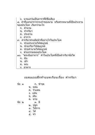 ง. นายแกว่นเป็นดาราที่มีชื่อเสียง
๘. คำาที่บอกอาการกระทำาของนาม หรือสรรพนามที่เป็นประธาน
ของประโยค เรียกว่าอะไร
  ก. คำานาม
  ข. คำากริยา
  ค. ประธาน
  ง. อาการ
๙. คำากริยาช่วยมีหน้าที่อย่างไรในประโยค
  ก. ช่วยประธานให้สมบูรณ์
  ข. ช่วยกริยาให้สมบูรณ์
  ค. ช่วยคำานามให้สมบูรณ์
  ง. ช่วยกรรมของประโยค
๑๐. “พระฉันอาหาร” คำาในประโยคที่เป็นคำากริยาข้อใด
  ก. ฉัน
  ข. เช้า
  ค. พระ
  ง. อาหาร


        เฉลยแบบฝึก ท้า ยบทเรีย นเรื่อ ง คำา กริย า

ข้อ ๑             ก. ชำารุด
           ข.   หล่น
           ค.   รำาแพน
           ง.   แล่น
           จ.   เดิน
           ฉ.   หาย
ข้อ ๒             ๑. มี
           ๒.   ปลูก
           ๓.   ให้การ
           ๔.   ได้
           ๕.   ทำา
 