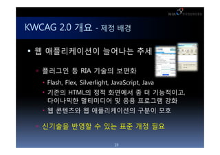 KWCAG 2.0 ?? - ?? ??

 ? ??????? ???? ??

   ???? ? RIA ??? ???
   ? Flash, Flex, Silverlight, JavaScript, Java
   ? ??? HTML? ?? ???? ? ? ?????,
     ????? ????? ? ?? ???? ??
   ? ? ???? ? ??????? ??? ??

   ???? ??? ? ?? ?? ?? ??

                               19
 