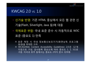 KWCAG 2.0 VS. 1.0

 ??? ??: ?? HTML ???? ?? ? ?? ?

  ??(Flash, Silverlight, Java ?)? ??

 ???? ??: ?? ?? ?? ? ????? W3C

  ?? (??? 1) ??

   ?? ?? ? ?? ????????(???? ????
    ?)?? ??? ??
   WCAG(Web Content Accessibility Guidelines) 2.0 ? 12 ?
    ???? ??, ???? ???? ?? ??? 1, 2, 3??
    ??. ??? ?? ???? ??? 2?? ?? ???


                              24
 
