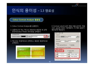 ??? ??? C 1.3 ???

  Colour Contrast Analyzer ???


1. Colour Contrast Analyzer? ????.        4. Contrast ratio? ?? ?? ?? ???, ??
                                          ?? pass? Fail? ?????. ? ?? ???
2. ????? ?? ??? ???? ??? ? ??             ???? ????.
   ???(Colour Picker) ???? ????.




3. ???? ????? ????, ??? ?????
   ????.




                                     48
 