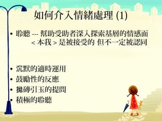 如何介入情緒處理 (1)
• 聆聽 --- 幫助受助者深入探索基層的情感面
     < 本我 > 是被接受的 但不一定被認同


•   沉默的適時運用
•   鼓勵性的反應
•   拋磚引玉的提問
•   積極的聆聽
 