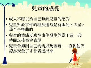兒童的感受
• 成人不應以為自己瞭解兒童的感受
• 兒童對於事件的理解通常是有限的 / 零星 /
  甚至是扭曲的
• 兒童的情緒反應在事件發生的當下及一段
  時間之後都會表現
• 兒童會抑制自己的需求及困難 , 一直到他們
  認為安全了才會表達出來
 