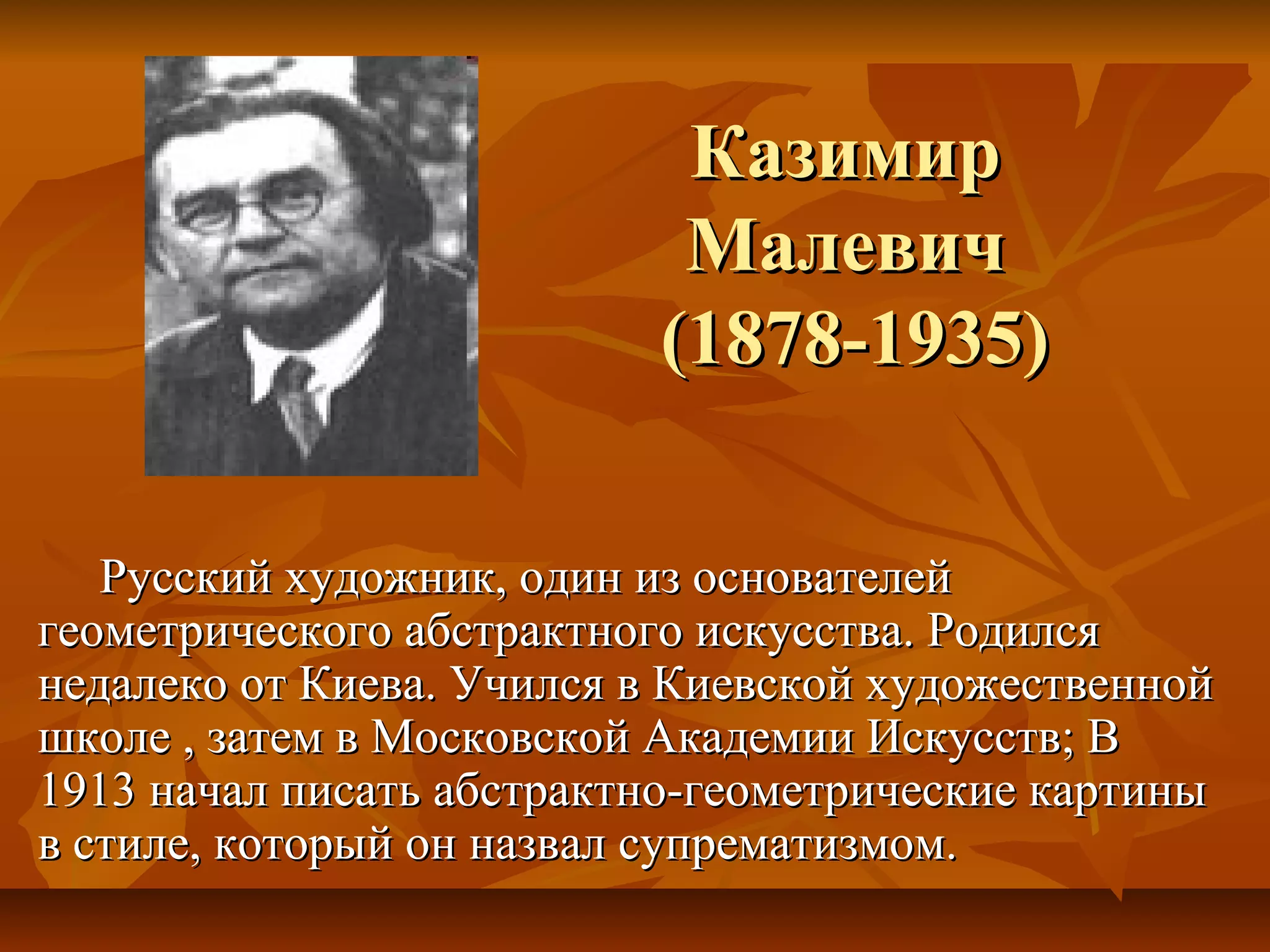 Казимир
                           Малевич
                          (1878-1935)

   Русский художник, один из основателей
геометрического абстрактного искусства. Родился
недалеко от Киева. Учился в Киевской художественной
школе , затем в Московской Академии Искусств; В
1913 начал писать абстрактно-геометрические картины
в стиле, который он назвал супрематизмом.
 