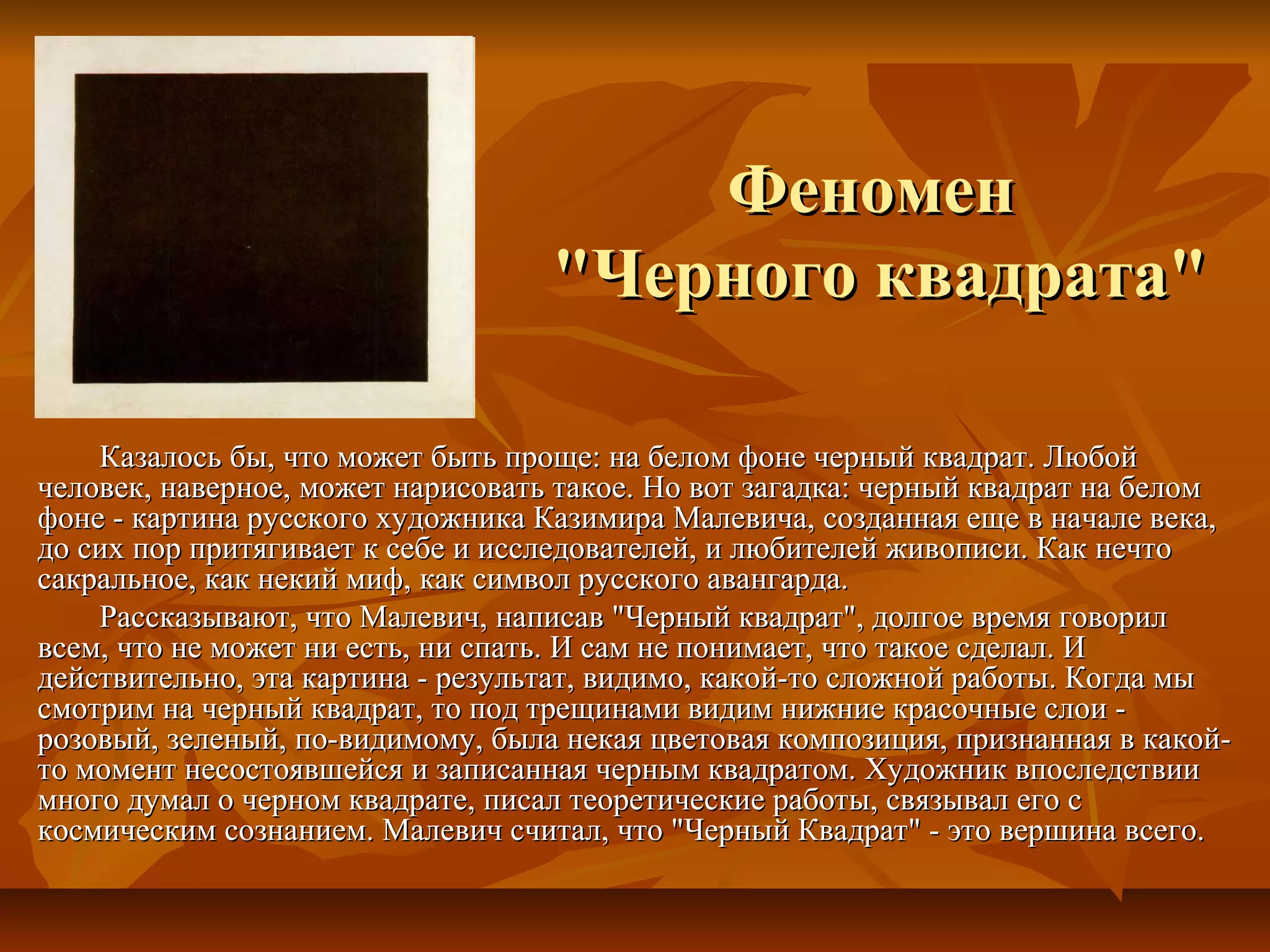 Феномен
                                   "Черного квадрата"

    Казалось бы, что может быть проще: на белом фоне черный квадрат. Любой
человек, наверное, может нарисовать такое. Но вот загадка: черный квадрат на белом
фоне - картина русского художника Казимира Малевича, созданная еще в начале века,
до сих пор притягивает к себе и исследователей, и любителей живописи. Как нечто
сакральное, как некий миф, как символ русского авангарда.
    Рассказывают, что Малевич, написав "Черный квадрат", долгое время говорил
всем, что не может ни есть, ни спать. И сам не понимает, что такое сделал. И
действительно, эта картина - результат, видимо, какой-то сложной работы. Когда мы
смотрим на черный квадрат, то под трещинами видим нижние красочные слои -
розовый, зеленый, по-видимому, была некая цветовая композиция, признанная в какой-
то момент несостоявшейся и записанная черным квадратом. Художник впоследствии
много думал о черном квадрате, писал теоретические работы, связывал его с
космическим сознанием. Малевич считал, что "Черный Квадрат" - это вершина всего.
 