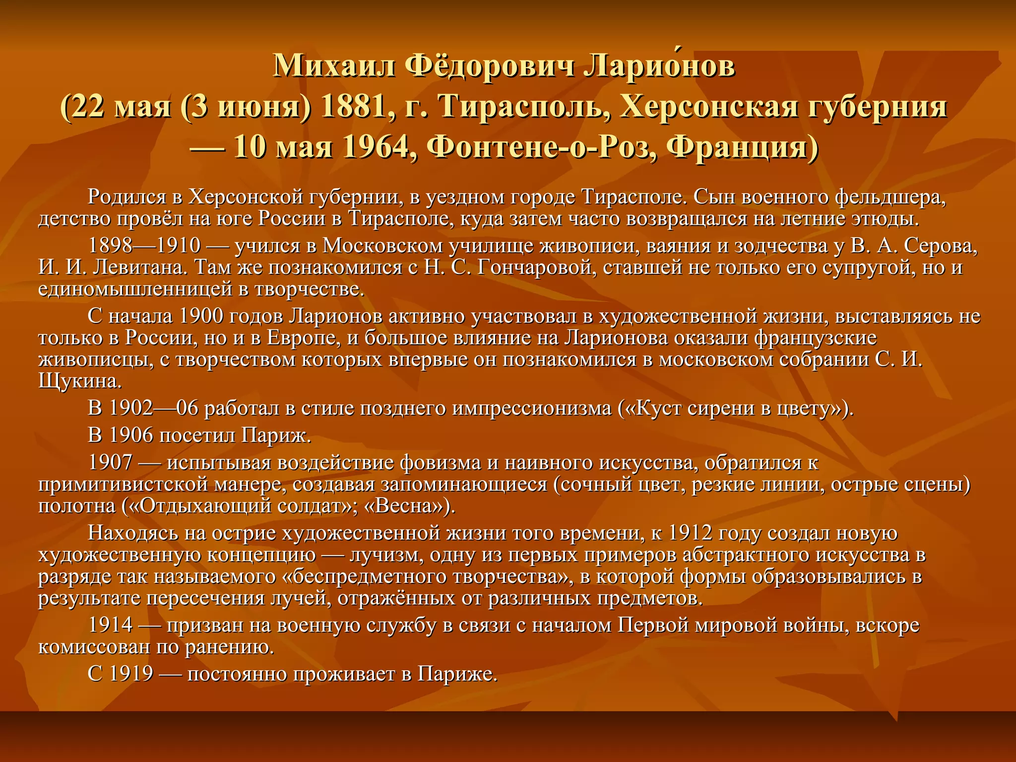 Михаил Фёдорович Ларио́нов
  (22 мая (3 июня) 1881, г. Тирасполь, Херсонская губерния
           — 10 мая 1964, Фонтене-о-Роз, Франция)
     Родился в Херсонской губернии, в уездном городе Тирасполе. Сын военного фельдшера,
детство провёл на юге России в Тирасполе, куда затем часто возвращался на летние этюды.
     1898—1910 — учился в Московском училище живописи, ваяния и зодчества у В. А. Серова,
И. И. Левитана. Там же познакомился с Н. С. Гончаровой, ставшей не только его супругой, но и
единомышленницей в творчестве.
     С начала 1900 годов Ларионов активно участвовал в художественной жизни, выставляясь не
только в России, но и в Европе, и большое влияние на Ларионова оказали французские
живописцы, с творчеством которых впервые он познакомился в московском собрании С. И.
Щукина.
     В 1902—06 работал в стиле позднего импрессионизма («Куст сирени в цвету»).
     В 1906 посетил Париж.
     1907 — испытывая воздействие фовизма и наивного искусства, обратился к
примитивистской манере, создавая запоминающиеся (сочный цвет, резкие линии, острые сцены)
полотна («Отдыхающий солдат»; «Весна»).
     Находясь на острие художественной жизни того времени, к 1912 году создал новую
художественную концепцию — лучизм, одну из первых примеров абстрактного искусства в
разряде так называемого «беспредметного творчества», в которой формы образовывались в
результате пересечения лучей, отражённых от различных предметов.
     1914 — призван на военную службу в связи с началом Первой мировой войны, вскоре
комиссован по ранению.
     С 1919 — постоянно проживает в Париже.
 