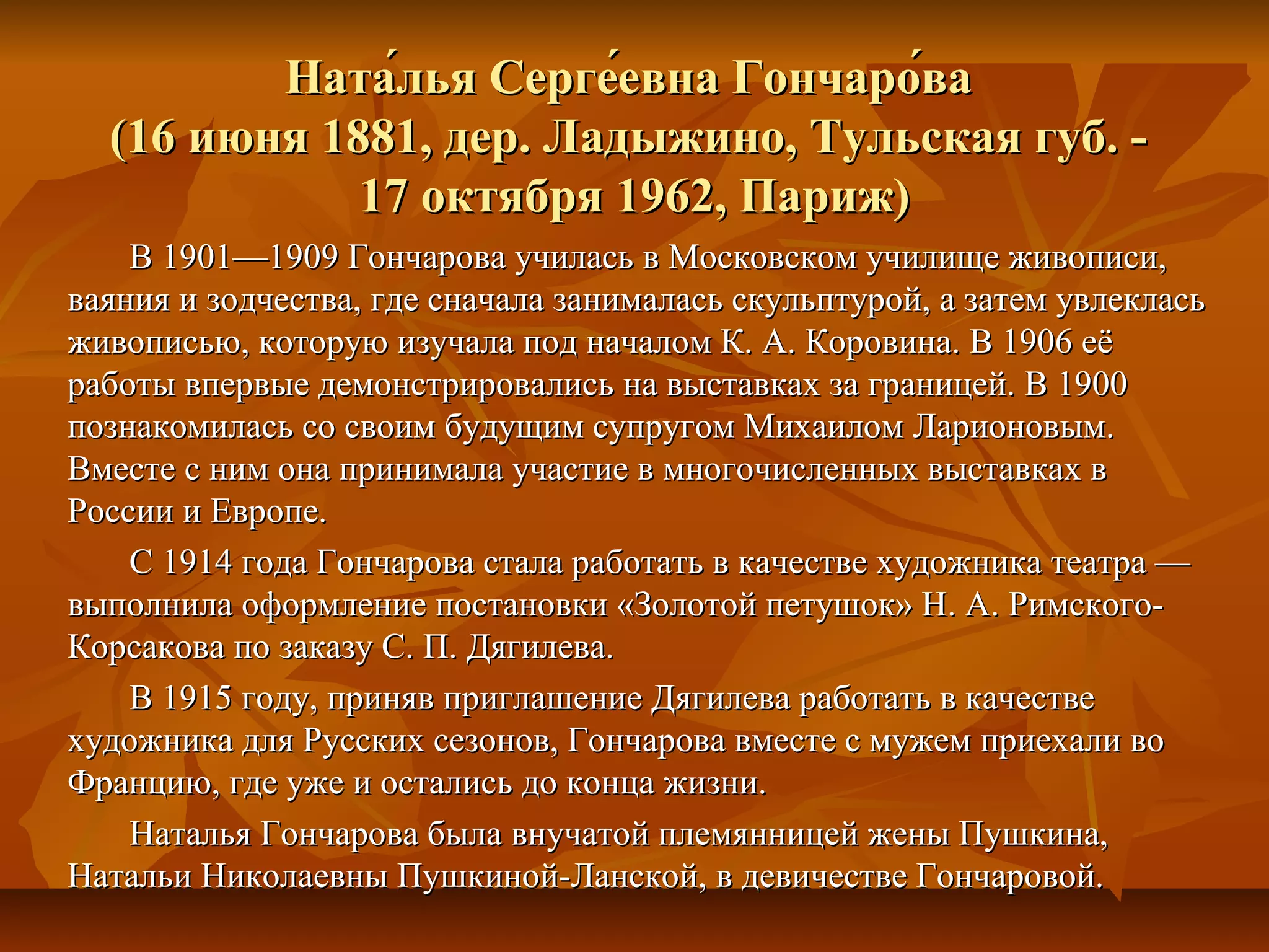 Ната́лья Серге́евна Гончаро́ва
  (16 июня 1881, дер. Ладыжино, Тульская губ. -
             17 октября 1962, Париж)
    В 1901—1909 Гончарова училась в Московском училище живописи,
ваяния и зодчества, где сначала занималась скульптурой, а затем увлеклась
живописью, которую изучала под началом К. А. Коровина. В 1906 её
работы впервые демонстрировались на выставках за границей. В 1900
познакомилась со своим будущим супругом Михаилом Ларионовым.
Вместе с ним она принимала участие в многочисленных выставках в
России и Европе.
    С 1914 года Гончарова стала работать в качестве художника театра —
выполнила оформление постановки «Золотой петушок» Н. А. Римского-
Корсакова по заказу С. П. Дягилева.
    В 1915 году, приняв приглашение Дягилева работать в качестве
художника для Русских сезонов, Гончарова вместе с мужем приехали во
Францию, где уже и остались до конца жизни.
    Наталья Гончарова была внучатой племянницей жены Пушкина,
Натальи Николаевны Пушкиной-Ланской, в девичестве Гончаровой.
 