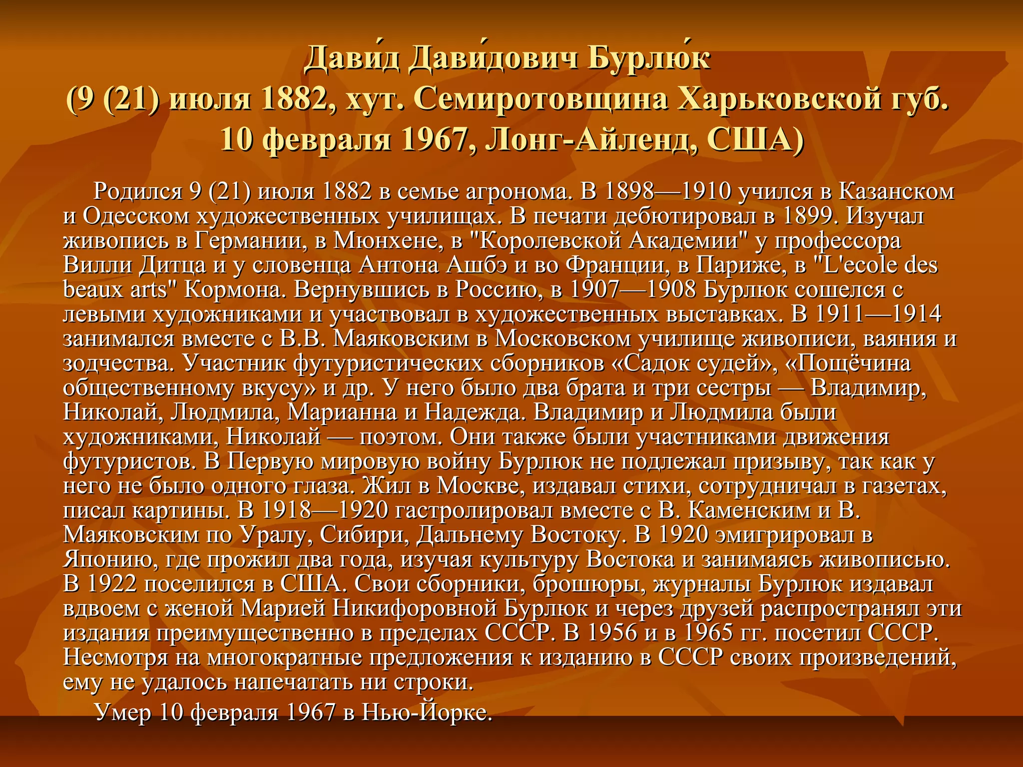 Дави́д Дави́дович Бурлю́к
(9 (21) июля 1882, хут. Семиротовщина Харьковской губ.
          10 февраля 1967, Лонг-Айленд, США)
   Родился 9 (21) июля 1882 в семье агронома. В 1898—1910 учился в Казанском
и Одесском художественных училищах. В печати дебютировал в 1899. Изучал
живопись в Германии, в Мюнхене, в "Королевской Академии" у профессора
Вилли Дитца и у словенца Антона Ашбэ и во Франции, в Париже, в "L'ecоle des
beaux arts" Кормона. Вернувшись в Россию, в 1907—1908 Бурлюк сошелся с
левыми художниками и участвовал в художественных выставках. В 1911—1914
занимался вместе с В.В. Маяковским в Московском училище живописи, ваяния и
зодчества. Участник футуристических сборников «Садок судей», «Пощёчина
общественному вкусу» и др. У него было два брата и три сестры — Владимир,
Николай, Людмила, Марианна и Надежда. Владимир и Людмила были
художниками, Николай — поэтом. Они также были участниками движения
футуристов. В Первую мировую войну Бурлюк не подлежал призыву, так как у
него не было одного глаза. Жил в Москве, издавал стихи, сотрудничал в газетах,
писал картины. В 1918—1920 гастролировал вместе с В. Каменским и В.
Маяковским по Уралу, Сибири, Дальнему Востоку. В 1920 эмигрировал в
Японию, где прожил два года, изучая культуру Востока и занимаясь живописью.
В 1922 поселился в США. Свои сборники, брошюры, журналы Бурлюк издавал
вдвоем с женой Марией Никифоровной Бурлюк и через друзей распространял эти
издания преимущественно в пределах СССР. В 1956 и в 1965 гг. посетил СССР.
Несмотря на многократные предложения к изданию в СССР своих произведений,
ему не удалось напечатать ни строки.
   Умер 10 февраля 1967 в Нью-Йорке.
 