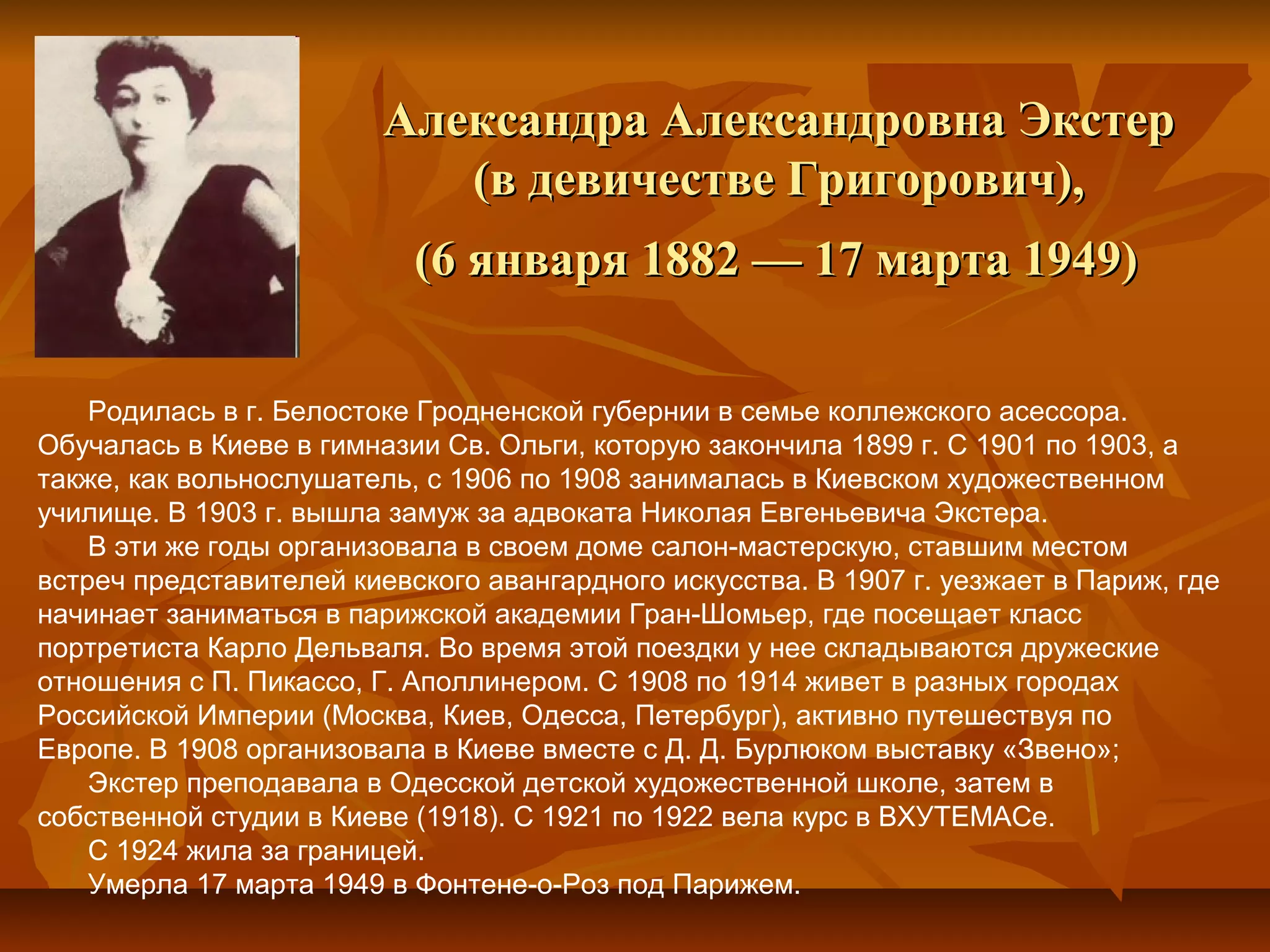 Александра Александровна Экстер
                            (в девичестве Григорович),
                           (6 января 1882 — 17 марта 1949)

    Родилась в г. Белостоке Гродненской губернии в семье коллежского асессора.
Обучалась в Киеве в гимназии Св. Ольги, которую закончила 1899 г. C 1901 по 1903, а
также, как вольнослушатель, с 1906 по 1908 занималась в Киевском художественном
училище. В 1903 г. вышла замуж за адвоката Николая Евгеньевича Экстера.
    В эти же годы организовала в своем доме салон-мастерскую, ставшим местом
встреч представителей киевского авангардного искусства. В 1907 г. уезжает в Париж, где
начинает заниматься в парижской академии Гран-Шомьер, где посещает класс
портретиста Карло Дельваля. Во время этой поездки у нее складываются дружеские
отношения с П. Пикассо, Г. Аполлинером. С 1908 по 1914 живет в разных городах
Российской Империи (Москва, Киев, Одесса, Петербург), активно путешествуя по
Европе. В 1908 организовала в Киеве вместе с Д. Д. Бурлюком выставку «Звено»;
    Экстер преподавала в Одесской детской художественной школе, затем в
собственной студии в Киеве (1918). С 1921 по 1922 вела курс в ВХУТЕМАСе.
    С 1924 жила за границей.
    Умерла 17 марта 1949 в Фонтене-о-Роз под Парижем.
 