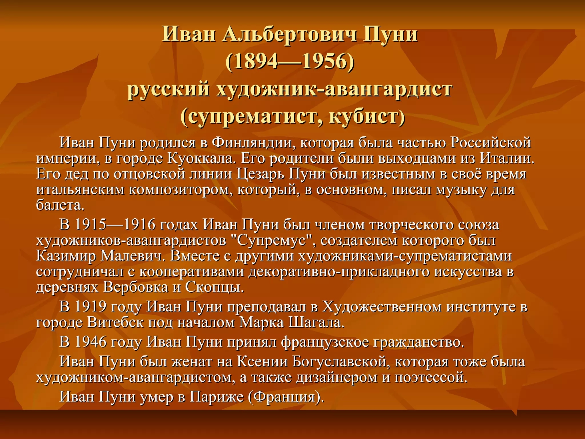 Иван Альбертович Пуни
                     (1894—1956)
            русский художник-авангардист
                 (супрематист, кубист)
   Иван Пуни родился в Финляндии, которая была частью Российской
империи, в городе Куоккала. Его родители были выходцами из Италии.
Его дед по отцовской линии Цезарь Пуни был известным в своё время
итальянским композитором, который, в основном, писал музыку для
балета.
   В 1915—1916 годах Иван Пуни был членом творческого союза
художников-авангардистов "Супремус", создателем которого был
Казимир Малевич. Вместе с другими художниками-супрематистами
сотрудничал с кооперативами декоративно-прикладного искусства в
деревнях Вербовка и Скопцы.
   В 1919 году Иван Пуни преподавал в Художественном институте в
городе Витебск под началом Марка Шагала.
   В 1946 году Иван Пуни принял французское гражданство.
   Иван Пуни был женат на Ксении Богуславской, которая тоже была
художником-авангардистом, а также дизайнером и поэтессой.
   Иван Пуни умер в Париже (Франция).
 