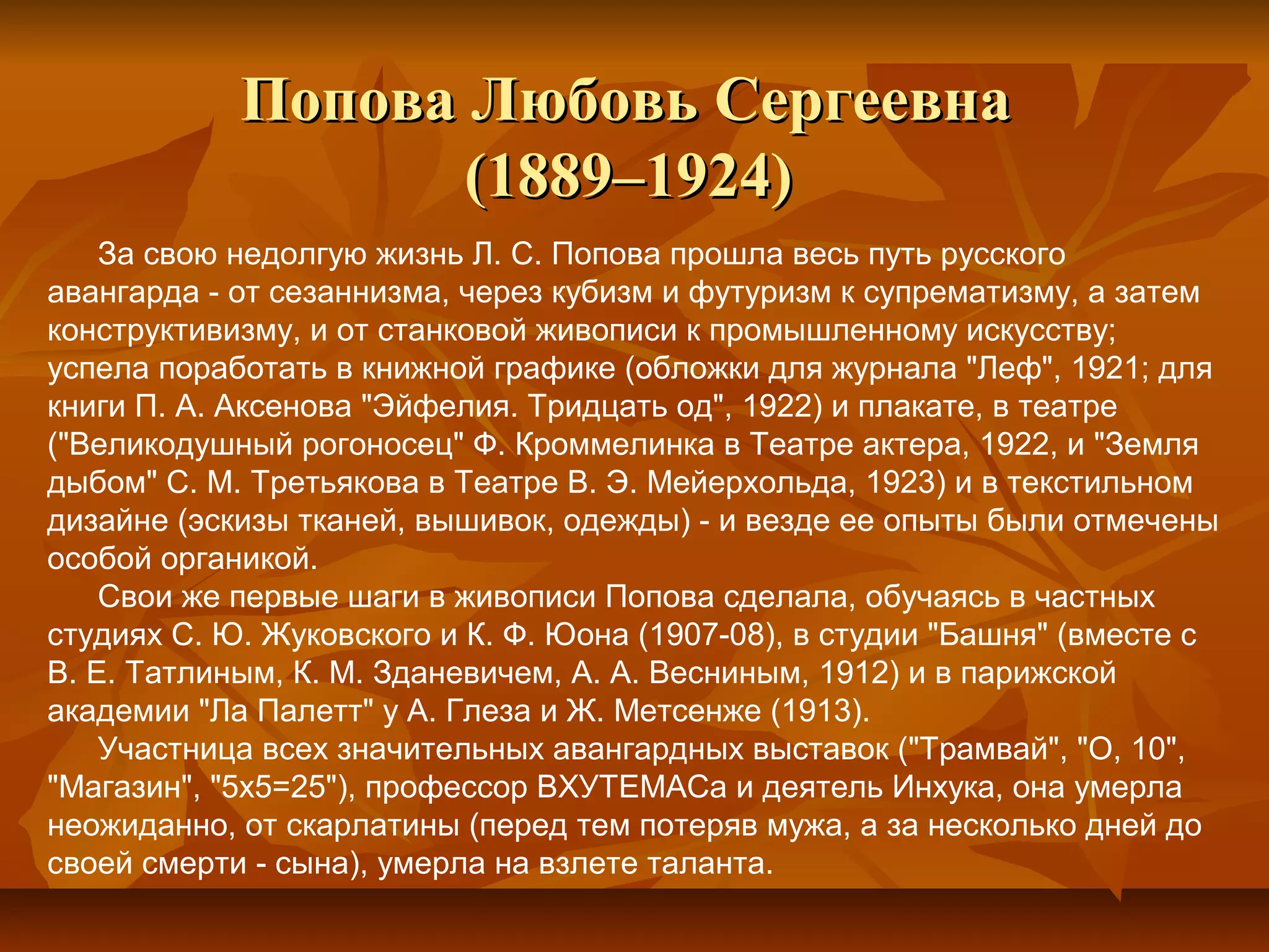 Попова Любовь Сергеевна
                   (1889–1924)
    За свою недолгую жизнь Л. С. Попова прошла весь путь русского
авангарда - от сезаннизма, через кубизм и футуризм к супрематизму, а затем
конструктивизму, и от станковой живописи к промышленному искусству;
успела поработать в книжной графике (обложки для журнала "Леф", 1921; для
книги П. А. Аксенова "Эйфелия. Тридцать од", 1922) и плакате, в театре
("Великодушный рогоносец" Ф. Кроммелинка в Театре актера, 1922, и "Земля
дыбом" С. М. Третьякова в Театре В. Э. Мейерхольда, 1923) и в текстильном
дизайне (эскизы тканей, вышивок, одежды) - и везде ее опыты были отмечены
особой органикой.
    Свои же первые шаги в живописи Попова сделала, обучаясь в частных
студиях С. Ю. Жуковского и К. Ф. Юона (1907-08), в студии "Башня" (вместе с
В. Е. Татлиным, К. М. Зданевичем, А. А. Весниным, 1912) и в парижской
академии "Ла Палетт" у А. Глеза и Ж. Метсенже (1913).
    Участница всех значительных авангардных выставок ("Трамвай", "О, 10",
"Магазин", "5х5=25"), профессор ВХУТЕМАСа и деятель Инхука, она умерла
неожиданно, от скарлатины (перед тем потеряв мужа, а за несколько дней до
своей смерти - сына), умерла на взлете таланта.
 