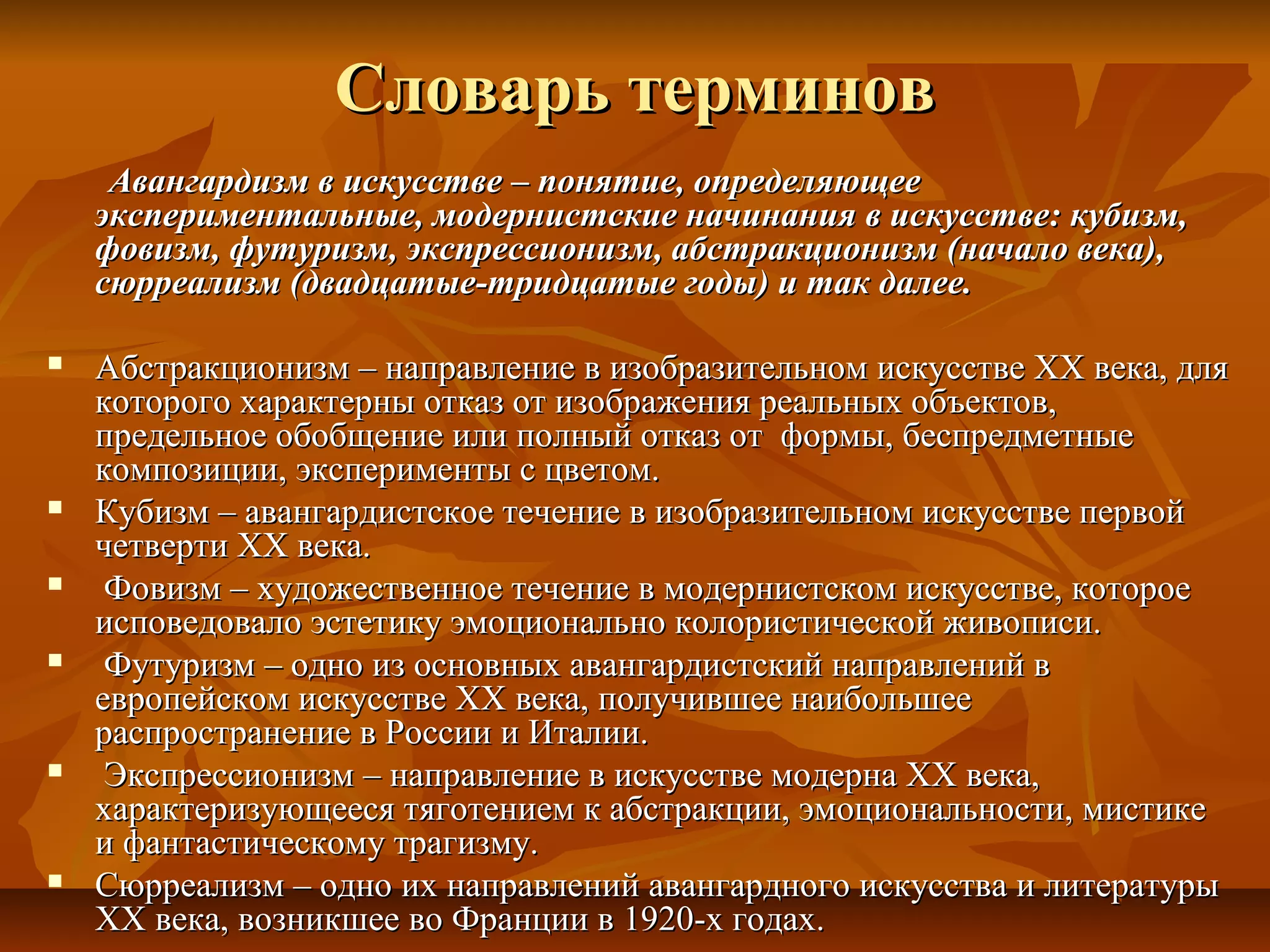 Словарь терминов
     Авангардизм в искусстве – понятие, определяющее
    экспериментальные, модернистские начинания в искусстве: кубизм,
    фовизм, футуризм, экспрессионизм, абстракционизм (начало века),
    сюрреализм (двадцатые-тридцатые годы) и так далее.

   Абстракционизм – направление в изобразительном искусстве ХХ века, для
    которого характерны отказ от изображения реальных объектов,
    предельное обобщение или полный отказ от формы, беспредметные
    композиции, эксперименты с цветом.
   Кубизм – авангардистское течение в изобразительном искусстве первой
    четверти XX века.
    Фовизм – художественное течение в модернистском искусстве, которое
    исповедовало эстетику эмоционально колористической живописи.
    Футуризм – одно из основных авангардистский направлений в
    европейском искусстве XX века, получившее наибольшее
    распространение в России и Италии.
    Экспрессионизм – направление в искусстве модерна XX века,
    характеризующееся тяготением к абстракции, эмоциональности, мистике
    и фантастическому трагизму.
   Сюрреализм – одно их направлений авангардного искусства и литературы
    XX века, возникшее во Франции в 1920-х годах.
 