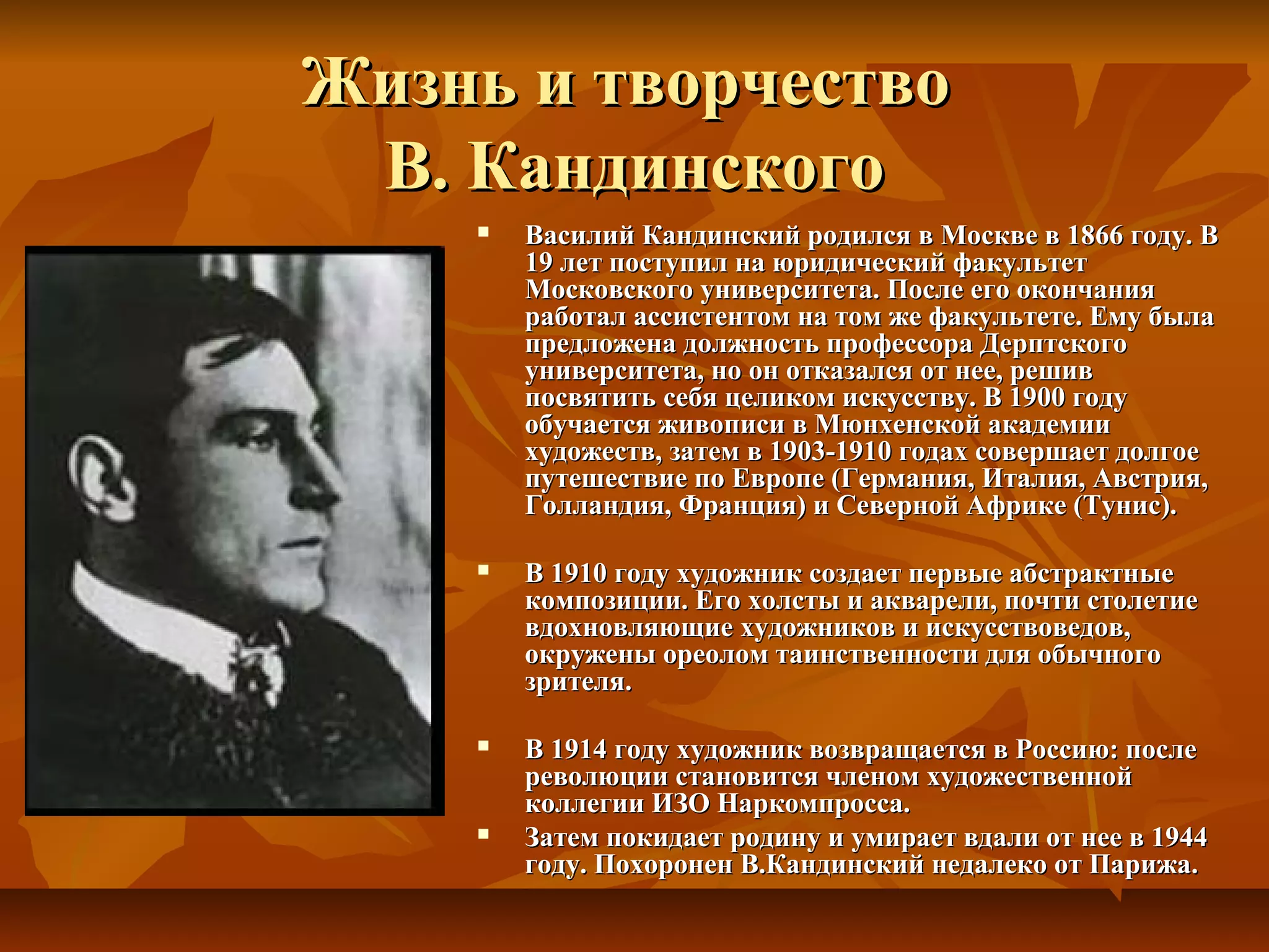 Жизнь и творчество
 В. Кандинского
       Василий Кандинский родился в Москве в 1866 году. В
        19 лет поступил на юридический факультет
        Московского университета. После его окончания
        работал ассистентом на том же факультете. Ему была
        предложена должность профессора Дерптского
        университета, но он отказался от нее, решив
        посвятить себя целиком искусству. В 1900 году
        обучается живописи в Мюнхенской академии
        художеств, затем в 1903-1910 годах совершает долгое
        путешествие по Европе (Германия, Италия, Австрия,
        Голландия, Франция) и Северной Африке (Тунис).

       В 1910 году художник создает первые абстрактные
        композиции. Его холсты и акварели, почти столетие
        вдохновляющие художников и искусствоведов,
        окружены ореолом таинственности для обычного
        зрителя.

       В 1914 году художник возвращается в Россию: после
        революции становится членом художественной
        коллегии ИЗО Наркомпросса.
       Затем покидает родину и умирает вдали от нее в 1944
        году. Похоронен В.Кандинский недалеко от Парижа.
 