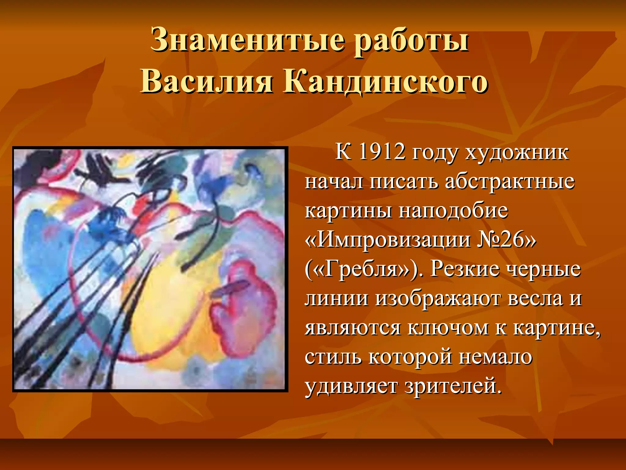 Знаменитые работы
Василия Кандинского
           К 1912 году художник
        начал писать абстрактные
        картины наподобие
        «Импровизации №26»
        («Гребля»). Резкие черные
        линии изображают весла и
        являются ключом к картине,
        стиль которой немало
        удивляет зрителей.
 