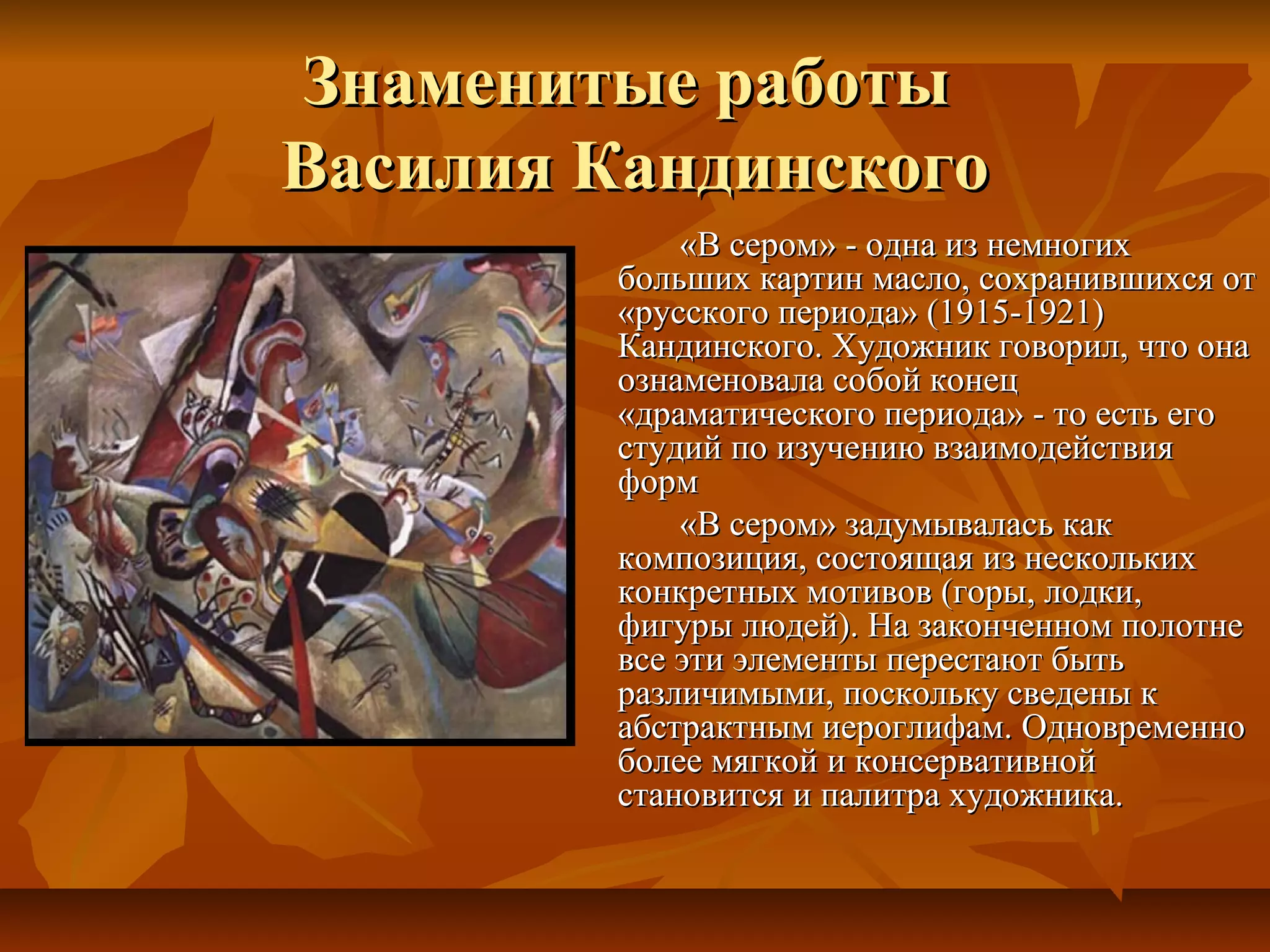 Знаменитые работы
Василия Кандинского
            «В сером» - одна из немногих
        больших картин масло, сохранившихся от
        «русского периода» (1915-1921)
        Кандинского. Художник говорил, что она
        ознаменовала собой конец
        «драматического периода» - то есть его
        студий по изучению взаимодействия
        форм
            «В сером» задумывалась как
        композиция, состоящая из нескольких
        конкретных мотивов (горы, лодки,
        фигуры людей). На законченном полотне
        все эти элементы перестают быть
        различимыми, поскольку сведены к
        абстрактным иероглифам. Одновременно
        более мягкой и консервативной
        становится и палитра художника.
 