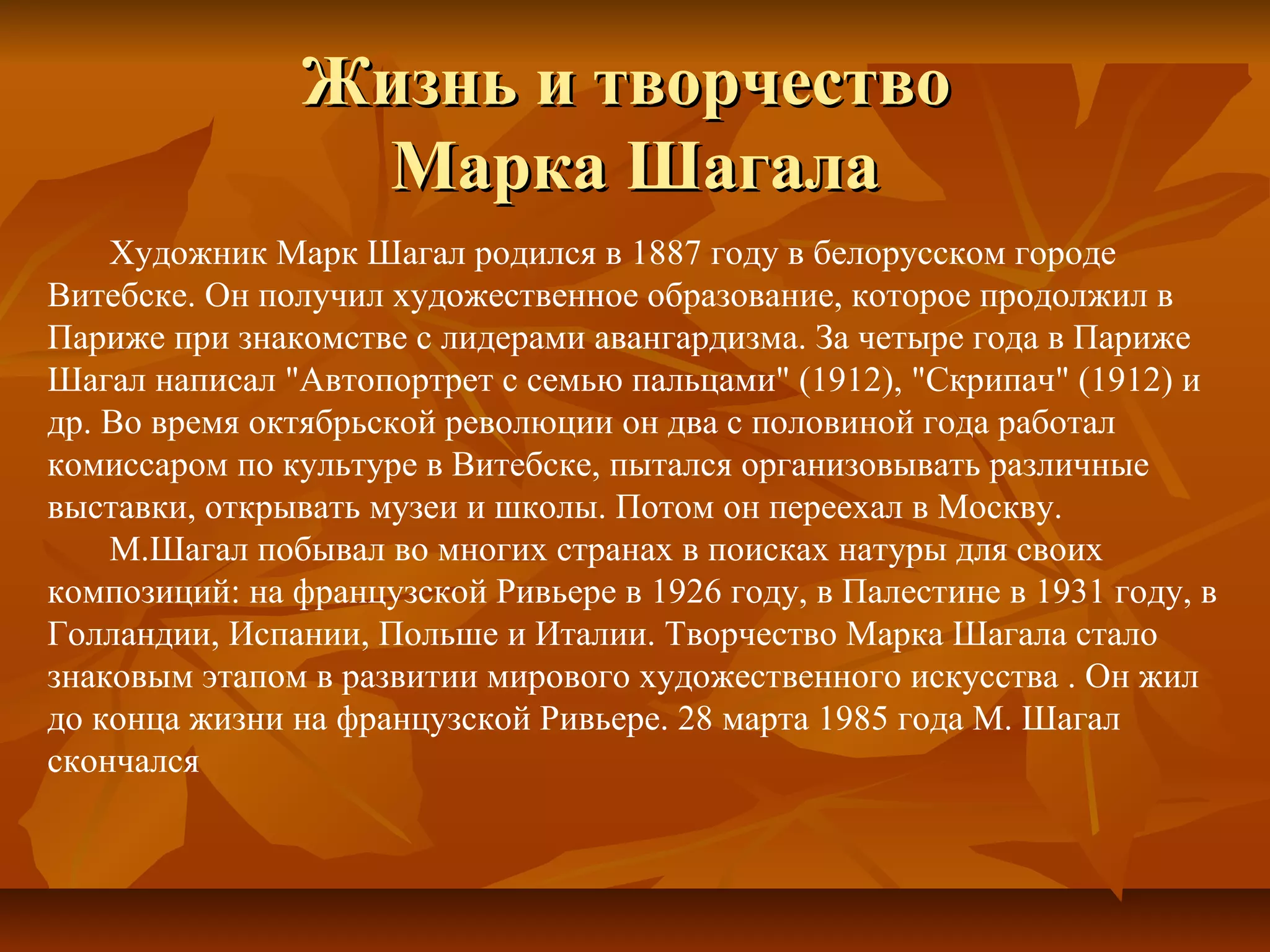 Жизнь и творчество
                 Марка Шагала
    Художник Марк Шагал родился в 1887 году в белорусском городе
Витебске. Он получил художественное образование, которое продолжил в
Париже при знакомстве с лидерами авангардизма. За четыре года в Париже
Шагал написал "Автопортрет с семью пальцами" (1912), "Скрипач" (1912) и
др. Во время октябрьской революции он два с половиной года работал
комиссаром по культуре в Витебске, пытался организовывать различные
выставки, открывать музеи и школы. Потом он переехал в Москву.
    М.Шагал побывал во многих странах в поисках натуры для своих
композиций: на французской Ривьере в 1926 году, в Палестине в 1931 году, в
Голландии, Испании, Польше и Италии. Творчество Марка Шагала стало
знаковым этапом в развитии мирового художественного искусства . Он жил
до конца жизни на французской Ривьере. 28 марта 1985 года М. Шагал
скончался
 