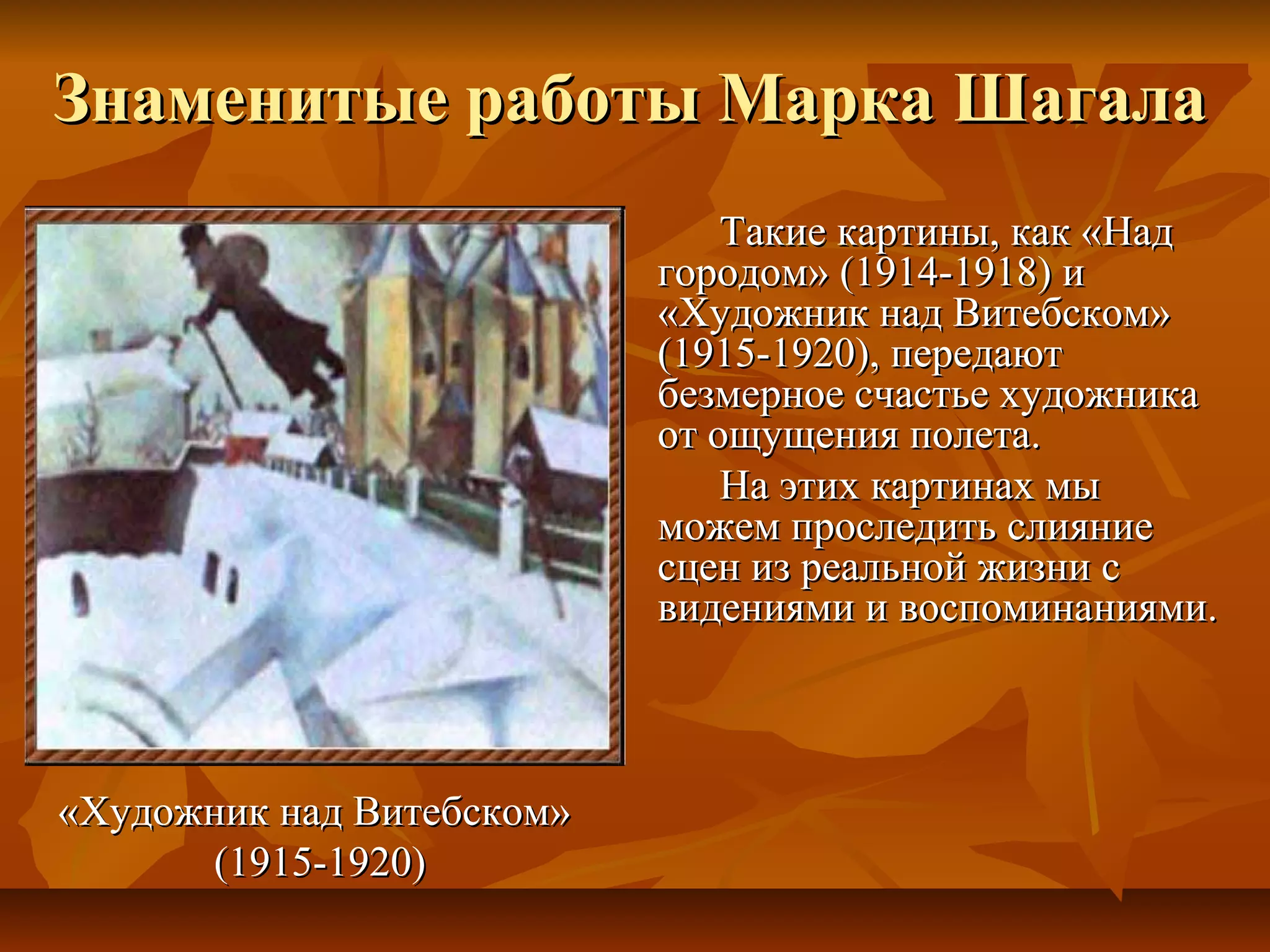 Знаменитые работы Марка Шагала
                               Такие картины, как «Над
                           городом» (1914-1918) и
                           «Художник над Витебском»
                           (1915-1920), передают
                           безмерное счастье художника
                           от ощущения полета.
                               На этих картинах мы
                           можем проследить слияние
                           сцен из реальной жизни с
                           видениями и воспоминаниями.



«Художник над Витебском»
      (1915-1920)
 