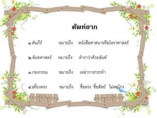 ศัพท์ยาก
๑.คัมภีร์      หมายถึง หนังสือศาสนาหรือโหราศาสตร์

๒.ฉันทศาสตร์   หมายถึง   ตาราว่าด้วยฉันท์

๓.กองกรรม      หมายถึง   เหล่าการกระทา

๔.เที่ยงตรง    หมายถึง   ซื่อตรง ซื่อสัตย์ ไม่คดโกง
 