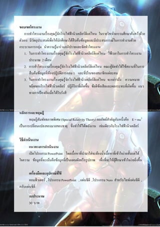 3



ขอบเขตโครงงาน
    การทาโครงงานเรื่ องคุณรู้จกโรงไฟฟ้ านิวเคลียร์ ดีแค่ไหน ในรายวิชากิจกรรมศึกษาค้นคว้าด้วย
                               ั
ตัวเอง มีวตถุประสงค์เพื่อให้นกศึกษาได้สืบค้นข้อมูลและมีประสบการณ์ในการทางานด้วย
           ั                     ั
กระบวนการกลุ่ม นาความรู้มาร่ วมอภิปรายและจัดทาโครงงาน
    1. ในการทาโครงงานเรื่ องคุณรู้จกโรงไฟฟ้ านิวเคลียร์ ดีแค่ไหน ใช้เวลาในการทาโครงงาน
                                       ั
       ประมาณ 2 เดือน
    2. การทาโครงงานเรื่ องคุณรู้จกโรงไฟฟ้ านิวเคลียร์ ดีแค่ไหน คณะผูจดทาได้ใช้สถานที่ในการ
                                     ั                                ้ั
       สื บค้นข้อมูลที่ห้องปฏิบติการคอม 1 และที่บานของสมาชิกแต่ละคน
                                   ั                  ้
    3. ในการทาโครงงานเรื่ องคุณรู้จกโรงไฟฟ้ านิวเคลียร์ ดีแค่ไหน จะกล่าวถึง ความหมาย
                                         ั
       ชนิดของโรงไฟฟ้ านิวเคลียร์ ปฏิกิริยาที่เกิดขึ้น ข้อดีขอเสี ยและผลกระทบที่เกิดขึ้น แนว
                                                             ้
       ทางการป้ องกันเมื่อได้รับรังสี



หลักการและทฤษฎี
        ทฤษฎีสมพัทธภาพพิเศษ (Special Relativity Theory) ผลลัพธ์สาคัญอันหนึ่งคือ E = mc2
                ั
เป็ นการเปลี่ยนแปลงของมวลของธาตุ ซึ่ งทาให้ได้พลังงาน เช่นเดียวกับโรงไฟฟ้ านิวเคลียร์

วิธีดาเนินงาน
      แนวทางการดาเนินงาน
      เปิ ดโปรแกรม PowerPoint โดยเนื้อหาที่นามาใส่จะต้องน้ าเนื้อหาที่เข้าใจง่ายสั้นแต่ได้
ใจความ ข้อมูลที่จะเน้นคือข้อมูลที่เป็ นแผนผังหรื อรู ปภาพ เพื่อที่จะให้ผศึกษาเข้าใจง่ายยิ่งขึ้น
                                                                        ู้

      เครื่องมือและอุปกรณ์ ท่ใช้
                             ี
      คอมพิวเตอร์ , โปรแกรม PowerPoint , แผ่นซี ดี ,โปรแกรม Nero สาหรับไลท์แผ่นซี ดี ,
ตลับแผ่นซี ดี
       งบประมาณ
       30 บาท
 