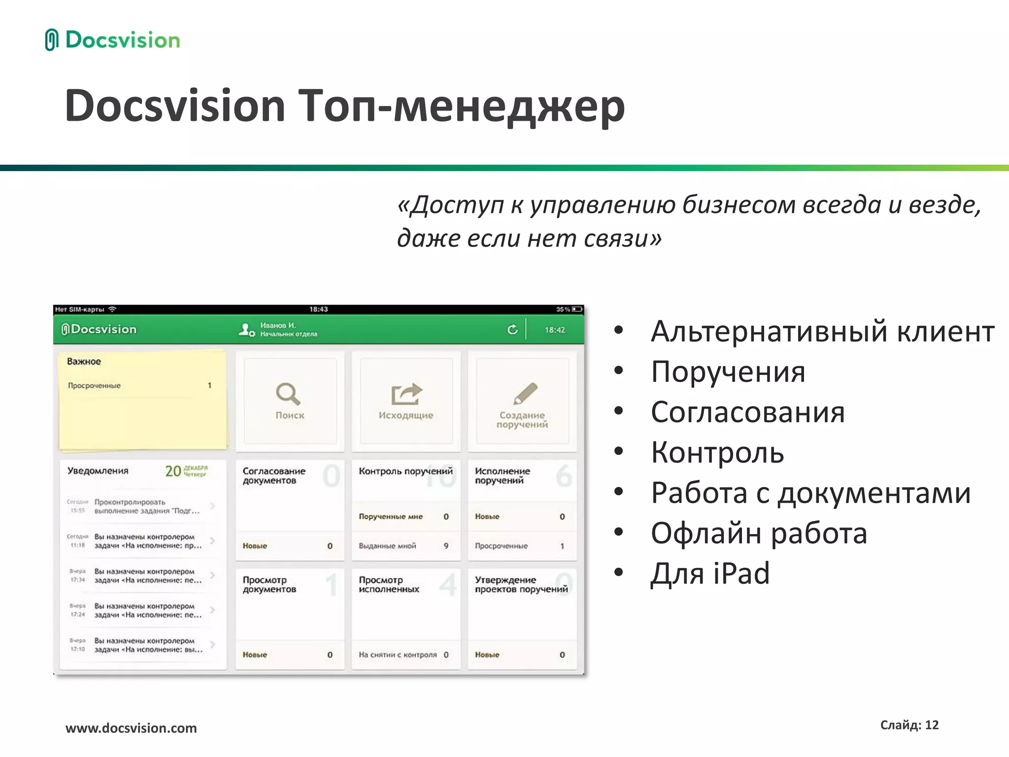 Docsvision Топ-менеджер
                     «Доступ к управлению бизнесом всегда и везде,
                     даже если нет связи»


                                     •   Альтернативный клиент
                                     •   Поручения
                                     •   Согласования
                                     •   Контроль
                                     •   Работа с документами
                                     •   Офлайн работа
                                     •   Для iPad



www.docsvision.com                                        Слайд: 12
 