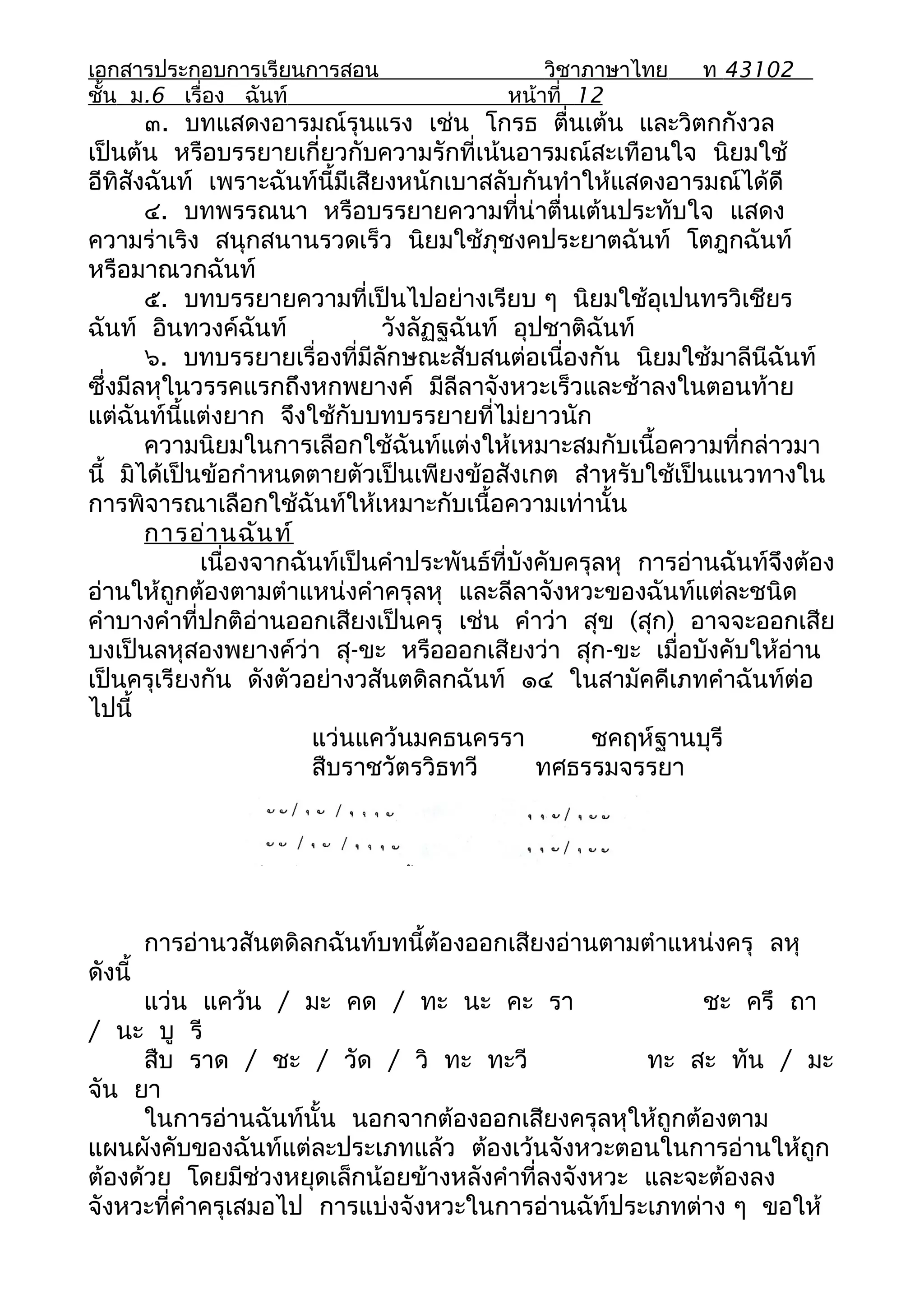 เอกสารประกอบการเรียนการสอน                     วิชาภาษาไทย     ท 43102
ชั้น ม.6 เรื่อง ฉันท์                      หน้าที่ 12
       ๓. บทแสดงอารมณ์รุนแรง เช่น โกรธ ตื่นเต้น และวิตกกังวล
เป็นต้น หรือบรรยายเกี่ยวกับความรักที่เน้นอารมณ์สะเทือนใจ นิยมใช้
อีทิสังฉันท์ เพราะฉันท์นี้มีเสียงหนักเบาสลับกันทำาให้แสดงอารมณ์ได้ดี
       ๔. บทพรรณนา หรือบรรยายความที่น่าตื่นเต้นประทับใจ แสดง
ความร่าเริง สนุกสนานรวดเร็ว นิยมใช้ภุชงคประยาตฉันท์ โตฎกฉันท์
หรือมาณวกฉันท์
       ๕. บทบรรยายความที่เป็นไปอย่างเรียบ ๆ นิยมใช้อุเปนทรวิเชียร
ฉันท์ อินทวงค์ฉันท์             วังลัฏฐฉันท์ อุปชาติฉันท์
       ๖. บทบรรยายเรื่องที่มีลักษณะสับสนต่อเนื่องกัน นิยมใช้มาลีนีฉันท์
ซึ่งมีลหุในวรรคแรกถึงหกพยางค์ มีลีลาจังหวะเร็วและช้าลงในตอนท้าย
แต่ฉันท์นี้แต่งยาก จึงใช้กับบทบรรยายที่ไม่ยาวนัก
       ความนิยมในการเลือกใช้ฉันท์แต่งให้เหมาะสมกับเนื้อความที่กล่าวมา
นี้ มิได้เป็นข้อกำาหนดตายตัวเป็นเพียงข้อสังเกต สำาหรับใช้เป็นแนวทางใน
การพิจารณาเลือกใช้ฉันท์ให้เหมาะกับเนื้อความเท่านั้น
       การอ่า นฉัน ท์
             เนื่องจากฉันท์เป็นคำาประพันธ์ที่บังคับครุลหุ การอ่านฉันท์จึงต้อง
อ่านให้ถูกต้องตามตำาแหน่งคำาครุลหุ และลีลาจังหวะของฉันท์แต่ละชนิด
คำาบางคำาที่ปกติอ่านออกเสียงเป็นครุ เช่น คำาว่า สุข (สุก) อาจจะออกเสีย
บงเป็นลหุสองพยางค์ว่า สุ-ขะ หรือออกเสียงว่า สุก-ขะ เมื่อบังคับให้อ่าน
เป็นครุเรียงกัน ดังตัวอย่างวสันตดิลกฉันท์ ๑๔ ในสามัคคีเภทคำาฉันท์ต่อ
ไปนี้
                        แว่นแคว้นมคธนครรา             ชคฤห์ฐานบุรี
                        สืบราชวัตรวิธทวี        ทศธรรมจรรยา




         การอ่านวสันตดิลกฉันท์บทนี้ต้องออกเสียงอ่านตามตำาแหน่งครุ ลหุ
ดังนี้
      แว่น แคว้น / มะ คด / ทะ นะ คะ รา                   ชะ ครึ ถา
/ นะ บู รี
      สืบ ราด / ชะ / วัด / วิ ทะ ทะวี                ทะ สะ ทัน / มะ
จัน ยา
      ในการอ่านฉันท์นั้น นอกจากต้องออกเสียงครุลหุให้ถูกต้องตาม
แผนผังคับของฉันท์แต่ละประเภทแล้ว ต้องเว้นจังหวะตอนในการอ่านให้ถูก
ต้องด้วย โดยมีช่วงหยุดเล็กน้อยข้างหลังคำาที่ลงจังหวะ และจะต้องลง
จังหวะที่คำาครุเสมอไป การแบ่งจังหวะในการอ่านฉัท์ประเภทต่าง ๆ ขอให้
 