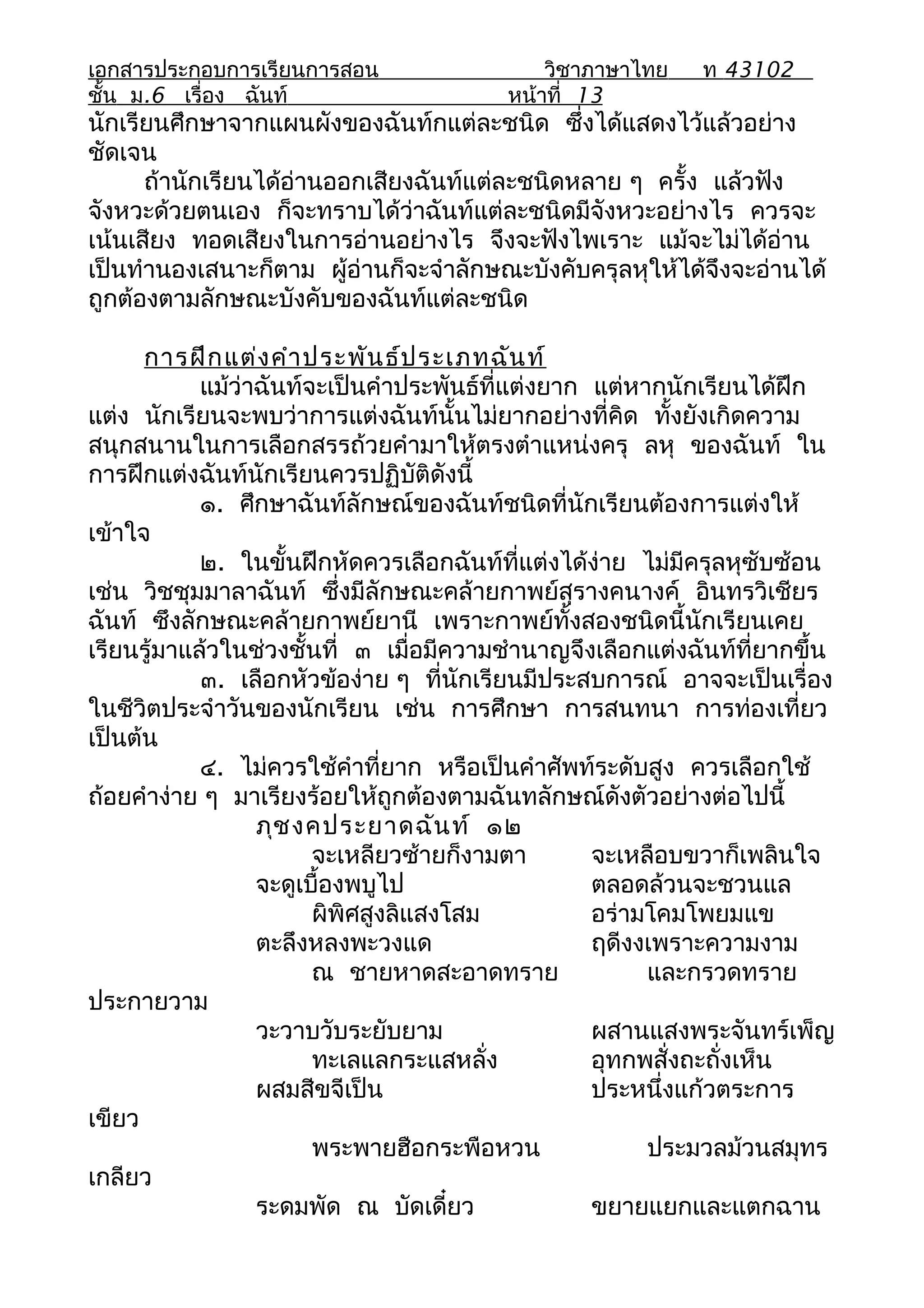 เอกสารประกอบการเรียนการสอน                   วิชาภาษาไทย    ท 43102
ชั้น ม.6 เรื่อง ฉันท์                    หน้าที่ 13
นักเรียนศึกษาจากแผนผังของฉันท์กแต่ละชนิด ซึ่งได้แสดงไว้แล้วอย่าง
ชัดเจน
      ถ้านักเรียนได้อ่านออกเสียงฉันท์แต่ละชนิดหลาย ๆ ครั้ง แล้วฟัง
จังหวะด้วยตนเอง ก็จะทราบได้ว่าฉันท์แต่ละชนิดมีจังหวะอย่างไร ควรจะ
เน้นเสียง ทอดเสียงในการอ่านอย่างไร จึงจะฟังไพเราะ แม้จะไม่ได้อ่าน
เป็นทำานองเสนาะก็ตาม ผู้อ่านก็จะจำาลักษณะบังคับครุลหุให้ได้จึงจะอ่านได้
ถูกต้องตามลักษณะบังคับของฉันท์แต่ละชนิด

      การฝึก แต่ง คำา ประพัน ธ์ป ระเภทฉัน ท์
            แม้ว่าฉันท์จะเป็นคำาประพันธ์ที่แต่งยาก แต่หากนักเรียนได้ฝึก
แต่ง นักเรียนจะพบว่าการแต่งฉันท์นั้นไม่ยากอย่างที่คิด ทั้งยังเกิดความ
สนุกสนานในการเลือกสรรถ้วยคำามาให้ตรงตำาแหน่งครุ ลหุ ของฉันท์ ใน
การฝึกแต่งฉันท์นักเรียนควรปฏิบัติดังนี้
            ๑. ศึกษาฉันท์ลักษณ์ของฉันท์ชนิดที่นักเรียนต้องการแต่งให้
เข้าใจ
            ๒. ในขั้นฝึกหัดควรเลือกฉันท์ที่แต่งได้ง่าย ไม่มีครุลหุซับซ้อน
เช่น วิชชุมมาลาฉันท์ ซึ่งมีลักษณะคล้ายกาพย์สุรางคนางค์ อินทรวิเชียร
ฉันท์ ซึงลักษณะคล้ายกาพย์ยานี เพราะกาพย์ทั้งสองชนิดนี้นักเรียนเคย
เรียนรู้มาแล้วในช่วงชั้นที่ ๓ เมื่อมีความชำานาญจึงเลือกแต่งฉันท์ที่ยากขึ้น
            ๓. เลือกหัวข้อง่าย ๆ ที่นักเรียนมีประสบการณ์ อาจจะเป็นเรื่อง
ในชีวิตประจำาวันของนักเรียน เช่น การศึกษา การสนทนา การท่องเที่ยว
เป็นต้น
            ๔. ไม่ควรใช้คำาที่ยาก หรือเป็นคำาศัพท์ระดับสูง ควรเลือกใช้
ถ้อยคำาง่าย ๆ มาเรียงร้อยให้ถูกต้องตามฉันทลักษณ์ดังตัวอย่างต่อไปนี้
                  ภุช งคประยาดฉัน ท์ ๑๒
                        จะเหลียวซ้ายก็งามตา        จะเหลือบขวาก็เพลินใจ
                  จะดูเบื้องพบูไป                  ตลอดล้วนจะชวนแล
                        ผิพิศสูงลิแสงโสม           อร่ามโคมโพยมแข
                  ตะลึงหลงพะวงแด                   ฤดีงงเพราะความงาม
                        ณ ชายหาดสะอาดทราย               และกรวดทราย
ประกายวาม
                  วะวาบวับระยับยาม                 ผสานแสงพระจันทร์เพ็ญ
                        ทะเลแลกระแสหลั่ง           อุทกพสั่งถะถั่งเห็น
                  ผสมสีขจีเป็น                     ประหนึ่งแก้วตระการ
เขียว
                        พระพายฮือกระพือหวน              ประมวลม้วนสมุทร
เกลียว
                  ระดมพัด ณ บัดเดี๋ยว              ขยายแยกและแตกฉาน
 