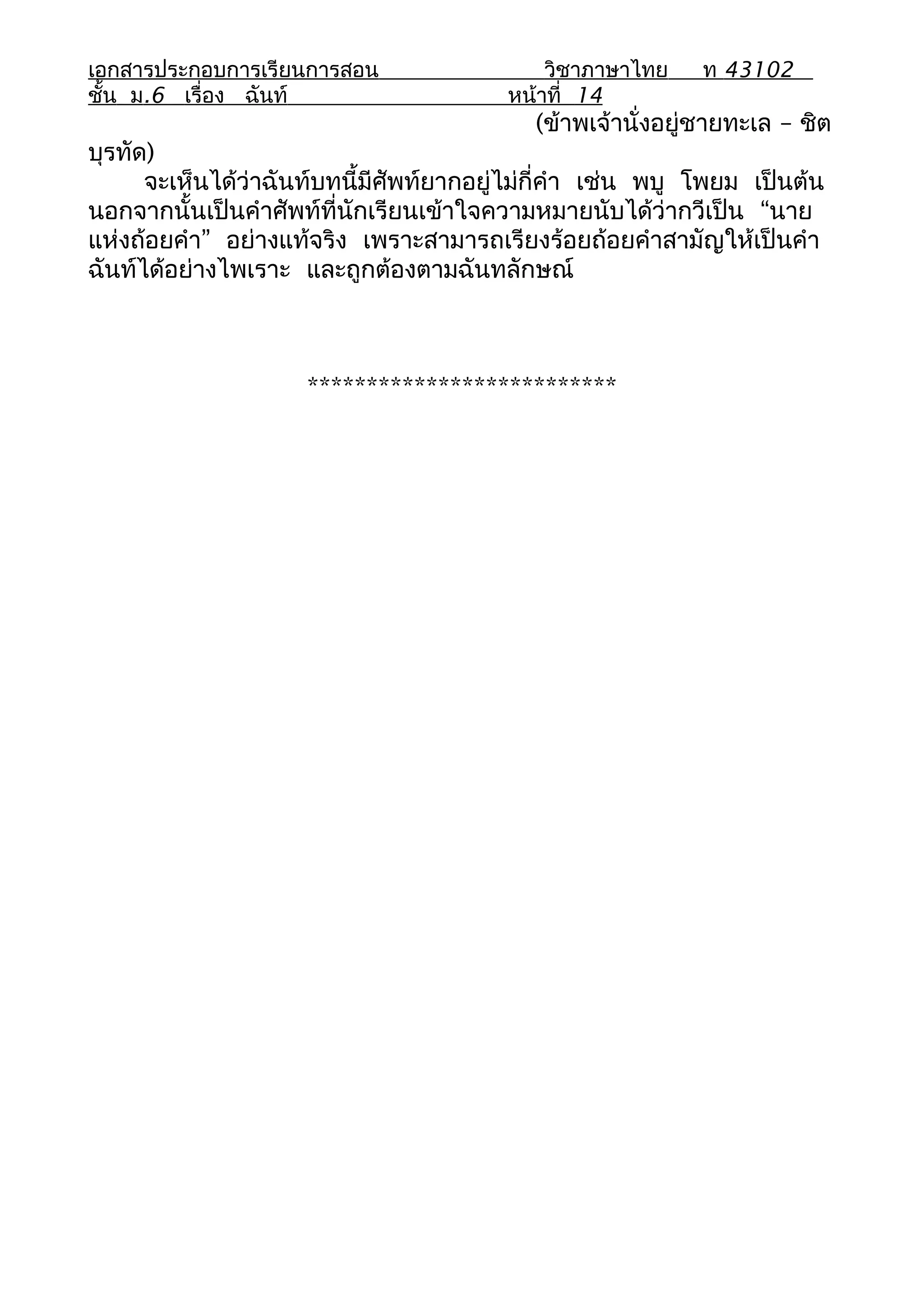 เอกสารประกอบการเรียนการสอน                   วิชาภาษาไทย    ท 43102
ชั้น ม.6 เรื่อง ฉันท์                    หน้าที่ 14
                                            (ข้าพเจ้านั่งอยู่ชายทะเล – ชิต
บุรทัด)
      จะเห็นได้ว่าฉันท์บทนี้มีศัพท์ยากอยู่ไม่กี่คำา เช่น พบู โพยม เป็นต้น
นอกจากนั้นเป็นคำาศัพท์ที่นักเรียนเข้าใจความหมายนับได้ว่ากวีเป็น “นาย
แห่งถ้อยคำา” อย่างแท้จริง เพราะสามารถเรียงร้อยถ้อยคำาสามัญให้เป็นคำา
ฉันท์ได้อย่างไพเราะ และถูกต้องตามฉันทลักษณ์



                     **************************
 