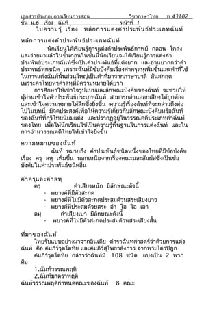เอกสารประกอบการเรียนการสอน                    วิชาภาษาไทย     ท 43102
ชั้น ม.6 เรื่อง ฉันท์                     หน้าที่ 1
      ใบความรู้ เรื่อ ง    หลัก การแต่ง คำา ประพัน ธ์ป ระเภทฉัน ท์
หลัก การแต่ง คำา ประพัน ธ์ป ระเภทฉัน ท์
            นักเรียนได้เรียนรู้การแต่งคำาประพันธ์กาพย์ กลอน โคลง
และร่ายมาแล้วในชั้นก่อนในชั้นนี้นักเรียนจะได้เรียนรู้การแต่งคำา
ประพันธ์ประเภทฉันท์ซึ่งเป็นคำาประพันธ์ที่แต่งยาก และอ่านยากกว่าคำา
ประพนธ์ทุกชนิด เพราะฉันท์มีข้อบังคับเรื่องคำาครุลหุเพิ่มขึ้นและคำาที่ใช้
ในการแต่งฉันท์นั้นส่วนใหญ่เป็นคำาที่มาจากภาษาบาลี สันสกฤต
เพราะคำาไทยหาคำาลหุที่มีความหมายได้ยาก
       การศึกษาให้เข้าใจรูปแบบและลักษณะบังคับของฉันท์ จะช่วยให้
ผู้อ่านเข้าใจคำาประพันธ์ประเภทฉันท์ สามารถอ่านออกเสียงได้ถูกต้อง
และเข้าใจความหมายได้ลึกซึ้งยิ่งขึ้น ความรู้เรื่องฉันท์ที่จะกล่าวถึงต่อ
ไปในบทนี้ มีจดประสงค์เพื่อให้ความรู้เกี่ยวกับลักษณะบังคับหรือฉันท์
                ุ
ของฉันท์ที่กวีไทยนิยมแต่ง และปรากฏอยู่ในวรรณคดีประเภทคำาฉันท์
ของไทย เพื่อให้นักเรียนใช้เป็นความรู้พื้นฐานในการแต่งฉันท์ และใน
การอ่านวรรณคดีไทยให้เข้าใจยิ่งขึ้น
ความหมายของฉัน ท์
             ฉันท์ หมายถึง คำาประพันธ์ชนิดหนึ่งของไทยที่มีข้อบังคับ
เรื่อง ครุ ลหุ เพิ่มขึ้น นอกเหนือจากเรื่องคณะและสัมผัสซึ่งเป็นข้อ
บังคับในคำาประพันธ์ชนิดอื่น

คำา ครุแ ละคำา ลหุ
      ครุ              คำาเสียงหนัก มีลักษณะดังนี้
          - พยางค์ที่มีตัวสะกด
          - พยางค์ที่ไม่มีตัวสะกดประสมด้วนสระเสียงยาว
          - พยางค์ที่ประสมด้วยสระ อำา ไอ ใอ เอา
      ลหุ        คำาเสียงเบา มีลักษณะดังนี้
          - พยางค์ที่ไม่มีตัวสะกดประสมด้วนสระเสียงสั้น

ที่ม าของฉัน ท์
      ไทยรับแบบอย่างมาจากอินเดีย ตำาราฉันทศาสตร์ว่าด้วยการแต่ง
ฉันท์ คือ คัมภีร์วุตโตทัย และคัมภีร์สุโพธาลังการ จากพระไตรปิฎก
      คัมภีร์วุตโตทัย กล่าวว่าฉันท์มี 108 ชนิด แบ่งเป็น 2 พวก
คือ
      1.ฉันท์วรรณพฤติ
      2.ฉันท์มาตราพฤติ
ฉันท์วรรณพฤติกำาหนดคณะของฉันท์ 8 คณะ
 