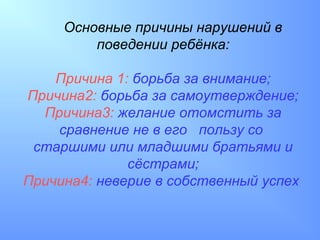Основные причины нарушений в
         поведении ребёнка:

    Причина 1: борьба за внимание;
Причина2: борьба за самоутверждение;
  Причина3: желание отомстить за
    сравнение не в его пользу со
 старшими или младшими братьями и
              сёстрами;
Причина4: неверие в собственный успех
 