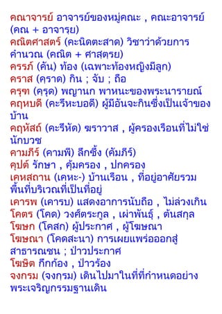 คณาจารย์ อาจารย์ของหมู่คณะ , คณะอาจารย์
(คณ + อาจารฺย)
คณิตศาสตร์ (คะนิดตะสาด) วิชาว่าด้วยการ
คำานวณ (คณิต + ศาสฺตฺรย)
ครรภ์ (คัน) ท้อง (เฉพาะท้องหญิงมีลูก)
คราส (คฺราด) กิน ; จับ ; ถือ
ครุฑ (คฺรุด) พญานก พาหนะของพระนารายณ์
คฤหบดี (คะรึหะบอดี) ผู้มีอันจะกินซึ่งเป็นเจ้าของ
บ้าน
คฤหัสถ์ (คะรึหัด) ฆราวาส , ผู้ครองเรือนที่ไม่ใช่
นักบวช
คามภีร์ (คามพี) ลึกซึ้ง (คัมภีร์)
คุปต์ รักษา , คุ้มครอง , ปกครอง
เคหสถาน (เคหะ-) บ้านเรือน , ที่อยู่อาศัยรวม
พืนที่บริเวณที่เป็นที่อยู่
  ้
เคารพ (เคารบ) แสดงอาการนับถือ , ไม่ล่วงเกิน
โคตร (โคด) วงศ์ตระกูล , เผ่าพันธุ์ , ต้นสกุล
โฆษก (โคสก) ผู้ประกาศ , ผู้โฆษณา
โฆษณา (โคดสะนา) การเผยแพร่อออกสู่
สาธารณชน ; ป่าวประกาศ
โฆษิต กึกก้อง , ป่าวร้อง
จงกรม (จงกฺรม) เดินไปมาในที่ที่กำาหนดอย่าง
พระเจริญกรรมฐานเดิน
 