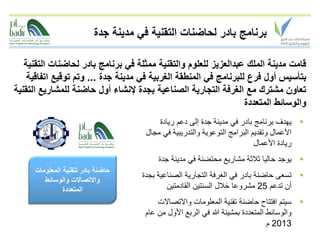 ‫برنامج بادر لحاضنات التقنية في مدينة جدة‬

   ‫قامت مدينة الملك عبدالعزيز للعلوم والتقنية ممثلة في برنامج بادر لحاضنات التقنية‬
    ‫بتأسيس أول فرع للبرنامج في المنطقة الغربية في مدينة جدة ... وتم توقيع اتفاقية‬
‫تعاون مشترك مع الغرفة التجارية الصناعية بجدة إلنشاء أول حاضنة للمشاريع التقنية‬
                                                                  ‫والوسائط المتعددة‬
                                          ‫‪ ‬يهدف برنامج بادر في مدينة جدة إلى دعم ريادة‬
                                      ‫األعمال وتقديم البرامج التوعوية والتدريبية في مجال‬
                                                                           ‫ريادة األعمال‬
                                          ‫‪ ‬يوجد حاليا ثالثة مشاريع محتضنة في مدينة جدة‬
     ‫حاضنة بادر لتقنية المعلومات‬
                                     ‫‪ ‬تسعى حاضنة بادر في الغرفة التجارية الصناعية بجدة‬
        ‫واالتصاالت والوسائط‬
               ‫المتعددة‬                      ‫أن تدعم 52 مشروعا خالل السنتين القادمتين‬
                                         ‫‪ ‬سيتم افتتاح حاضنة تقنية المعلومات واالتصاالت‬
                                     ‫والوسائط المتعددة بمشيئة هللا في الربع األول من عام‬
                                                                                ‫3102 م‬
 