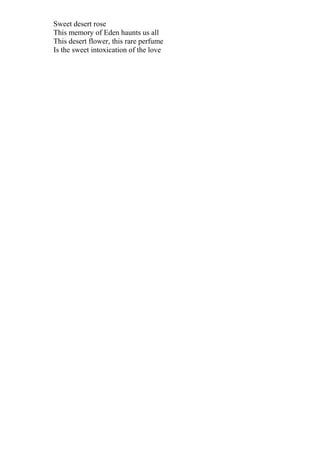 Sweet desert rose
This memory of Eden haunts us all
This desert flower, this rare perfume
Is the sweet intoxication of the love
 