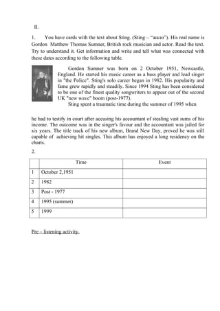 II.

1.    You have cards with the text about Sting. (Sting – “жало”). His real name is
Gordon Matthew Thomas Sumner, British rock musician and actor. Read the text.
Try to understand it. Get information and write and tell what was connected with
these dates according to the following table.

                      Gordon Sumner was born on 2 October 1951, Newcastle,
                 England. He started his music career as a bass player and lead singer
                 in "the Police". Sting's solo career began in 1982. His popularity and
                 fame grew rapidly and steadily. Since 1994 Sting has been considered
                 to be one of the finest quality songwriters to appear out of the second
                 UK "new wave" boom (post-1977).
                      Sting spent a traumatic time during the summer of 1995 when

he had to testify in court after accusing his accountant of stealing vast sums of his
income. The outcome was in the singer's favour and the accountant was jailed for
six years. The title track of his new album, Brand New Day, proved he was still
capable of achieving hit singles. This album has enjoyed a long residency on the
charts.
2.

                           Time                                  Event
1         October 2,1951
2         1982
3         Post - 1977
4         1995 (summer)
5         1999


Pre – listening activity.
 
