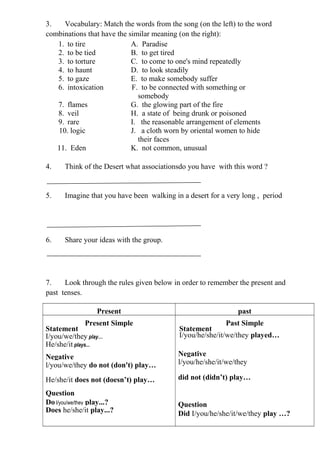 3.   Vocabulary: Match the words from the song (on the left) to the word
combinations that have the similar meaning (on the right):
   1. to tire               A. Paradise
   2. to be tied            B. to get tired
   3. to torture            C. to come to one's mind repeatedly
   4. to haunt              D. to look steadily
   5. to gaze               E. to make somebody suffer
   6. intoxication          F. to be connected with something or
                              somebody
   7. flames                G. the glowing part of the fire
   8. veil                  H. a state of being drunk or poisoned
   9. rare                  I. the reasonable arrangement of elements
   10. logic                J. a cloth worn by oriental women to hide
                              their faces
   11.
   11 Eden                  K. not common, unusual

4.     Think of the Desert what associationsdo you have with this word ?


5.     Imagine that you have been walking in a desert for a very long , period




6.     Share your ideas with the group.




7.    Look through the rules given below in order to remember the present and
past tenses.

                  Present                                      past
               Present Simple                               Past Simple
Statement                                   Statement
I/you/we/they play…                         I/you/he/she/it/we/they played…
He/she/it plays...
Negative                                    Negative
l/you/we/they do not (don't) play…          l/you/he/she/it/we/they

He/she/it does not (doesn’t) play…          did not (didn’t) play…

Question
Do l/you/we/they play...?                   Question
Does he/she/it play...?                     Did I/you/he/she/it/we/they play …?
 