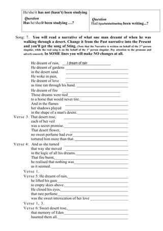 He/she/it has not (hasn't) been studying
       Question                                                 Question
       Has he/she/it been studying …?                           Had l/you/he/she/it/we/they been writing...?


 Song: 7. You will read a narrative of what one man dreamt of when he was
     walking through a desert. Change it from the Past narrative into the Present
     and you'll get the song of Sting. (Note that the Narrative is written on behalf of the 3 rd person
       singular, while the real song is on the behalf of the 1 st person singular. Pay attention to the pronoun and
       adverb concord).   In SOME lines you will make NO changes at all.

               He dreamt of rain,        I dream of rain
               He dreamt of gardens _________________________________
               in the desert sand.      _________________________________
               He woke in pain,         _________________________________
               He dreamt of love        _________________________________
               as time ran through his hand. ___________________________
               He dreamt of fire _______________________________
               Those dreams were tied____________________________
               to a horse that would never tire.__________________________
               And in the flames        _________________________________
               her shadows played _________________________________
               in the shape of a man's desire.______________________________________
V e r s e 3 : That desert rose,        __________________________________
               each of her veil           ________________________________
               was a secret promise.__________________________________
               That desert flower,          _______________________________
               no sweet perfume had ever______________________________
               tortured him more than that.
V e r s e 4: And as she turned __________________________________
               that way she moved _________________________________
               in the logic of all his dreams.____________________________
               That fire burnt,_______________________________________
               he realised that nothing was_____________________________
               as it seemed._________________________________________
         Verse 1.
         V e r s e 5: He dreamt of rain,________________________________
               he lifted his gaze_____________________________________
               to empty skies above.__________________________________
               He closed his eyes,____________________________________
               that rare perfume_____________________________________
               was the sweet intoxication of her love ____________________
         Verse 1, 3.
         V e r s e 6: Sweet desert rose,________________________________
               that memory of Eden __________________________________
               haunted them all._____________________________________
 