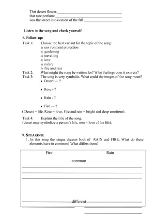 That desert flower,____________________________________
     that rare perfume _____________________________________
     was the sweet intoxication of the fall _____________________

 Listen to the song and check yourself.
8. Follow-up:
Task 1:    Choose the best variant for the topic of the song:
           a) environment protection
           b) gardening
           c) travelling
           d) love
           e) nature
           f) fire and rain
Task 2:    What might the song be written for? What feelings does it express?
Task 3:    The song is very symbolic. What could the images of the song mean?
           ♦ Desert — ?


             ♦   Rose - ?

             ♦   Rain - ?

             ♦   Fire — ?
( Desert = life. Rose = love. Fire and rain = bright and deep emotions).
Task 4:     Explain the title of the song.
(desert may symbolize a person’s life, rose – love of his life).


9. SPEAKING:
   1. In this song the singer dreams both of RAIN and FIRE. What do these
      elements have in common? What differs them?

                  Fire                                      Rain
                                   common




                                   different
 