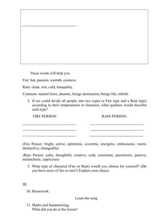 These words will help you.
Fire: hot, passion, warmth, cosiness.
Rain: clean, wet, cold, tranquility.
Common: natural force, disaster, brings destruction, brings life, rebirth.
       2. If we could divide all people into two types (a Fire type and a Rain type)
          according to their temperament or character, what qualities would describe
          each type?
          FIRE PERSON:                                   RAIN PERSON:




(Fire Person: bright, active, optimistic, eccentric, energetic, enthusiastic, warm,
destructive, changeable)
(Rain Person: calm, thoughtful, creative, cold, consistent, pessimistic, passive,
melancholic, capricious)
       3. What type of character (Fire or Rain) would you choose for yourself? (Do
          you have more of fire or rain?) Explain your choice.


III.
   10. Homework.
                                       Learn the song.
   11. Marks and Summarizing.
       What did you do at the lesson?
 