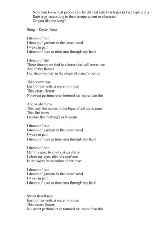 Now you know that people can be divided into two types (a Fire type and a
   Rain type) according to their temperament or character.
   Do you like the song?

Sting – Desert Rose

I dream of rain
I dream of gardens in the desert sand
I wake in pain
I dream of love as time runs through my hand

I dream of fire
These dreams are tied to a horse that will never tire
And in the flames
Her shadows play in the shape of a man's desire

This desert rose
Each of her veils, a secret promise
This desert flower
No sweet perfume ever tortured me more than this

And as she turns
This way she moves in the logic of all my dreams
This fire burns
I realise that nothing's as it seems

I dream of rain
I dream of gardens in the desert sand
I wake in pain
I dream of love as time runs through my hand

I dream of rain
I lift my gaze to empty skies above
I close my eyes, this rare perfume
Is the sweet intoxication of her love

I dream of rain
I dream of gardens in the desert sand
I wake in pain
I dream of love as time runs through my hand


Sweet desert rose
Each of her veils, a secret promise
This desert flower
No sweet perfume ever tortured me more than this
 