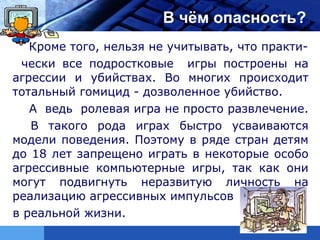 LOGO                   В чём опасность?
   Кроме того, нельзя не учитывать, что практи-
 чески все подростковые игры построены на
агрессии и убийствах. Во многих происходит
тотальный гомицид - дозволенное убийство.
   А ведь ролевая игра не просто развлечение.
   В такого рода играх быстро усваиваются
модели поведения. Поэтому в ряде стран детям
до 18 лет запрещено играть в некоторые особо
агрессивные компьютерные игры, так как они
могут подвигнуть неразвитую личность на
реализацию агрессивных импульсов
в реальной жизни.
 