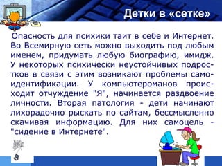 LOGO                      Детки в «сетке»
 Опасность для психики таит в себе и Интернет.
 Во Всемирную сеть можно выходить под любым
 именем, придумать любую биографию, имидж.
 У некоторых психически неустойчивых подрос-
 тков в связи с этим возникают проблемы само-
 идентификации. У компьютероманов проис-
 ходит отчуждение "Я", начинается раздвоение
 личности. Вторая патология - дети начинают
 лихорадочно рыскать по сайтам, бессмысленно
 скачивая информацию. Для них самоцель -
 "сидение в Интернете".
 