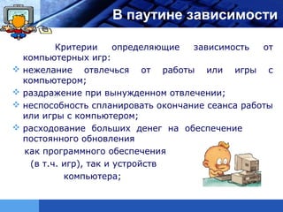 LOGO                 В паутине зависимости

           Критерии      определяющие зависимость   от
    компьютерных игр:
   нежелание отвлечься от работы или игры с
    компьютером;
   раздражение при вынужденном отвлечении;
   неспособность спланировать окончание сеанса работы
    или игры с компьютером;
   расходование больших денег на обеспечение
    постоянного обновления
    как программного обеспечения
     (в т.ч. игр), так и устройств
             компьютера;
 
